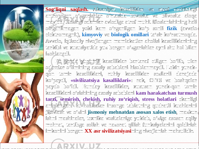  Sog‘liqni saqlash. Aksariyat kasalliklar va atrof muhitdagi antropogen о‘zgarishlar о‘rtasida bevosita va bilvosita aloqa mavjud. Hozirgi odamlar avlodiga atrof muhit ifloslanishining hali о‘rganilmagan yoki kam о‘rganilgan kо‘p sonli fizik (avvalo elektromagnit), kimyoviy va biologik omillari ta’sir kо‘rsatmoqda. Avvalo, iqtisodiy rivojlangan mamlakatlar aholisi kasalliklarining tarkibi va xususiyatida yuz bergan о‘zgarishlar ayni shu hol bilan izohlanadi.        Bu yerda yuqumli kasalliklar bartaraf etilgan bо‘lib, ular odamlar о‘limining asosiy sabablari hisoblanmaydi. Lekin yurak- qon tomir kasalliklari, ruhiy kasalliklar sezilarli darajada kо‘paydi, «sivilizatsiya kasalliklari» : rak, OITS va boshqalar paydo bо‘ldi. Bunday kasalliklar, xususan yurak-qon tomir kasalliklari о‘sishining asosiy sabablari kam harakatchan turmush tarzi, semirish, chekish, ruhiy zо‘riqish, stress holatlari ekanligi aniqlangan. Bu hodisalar insonga tabiatning qudratli kuchlarini jilovlash va о‘zini jismoniy mehnatdan asosan xalos etish , mazkur ishni mashinalar, texnika vositalariga yuklab, о‘ziga asosan aqliy mehnat, tartibga solish va nazorat qilish funksiyalarini qoldirish imkonini bergan XX asr sivilizatsiyasi ning rivojlanish mahsulidir. 