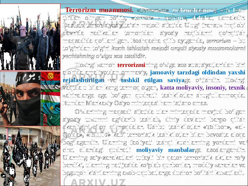 Terrorizm muammosi . « Terrorizm » tushunchasining o‘zi lotin tilidan olingan bo‘lib, «terror» - qo‘rquv, dahshat demakdir. Dastlab terror siyosiy ta&#39;sir metodi sifatida Ulug‘ fransuz inqilobi davrida radikallar tomonidan siyosiy raqiblarni qo‘rqitish maqsadida qo‘llanilgan. Boshqacha qilib aytganda, terrorizm – bu to‘g‘ridan to‘g‘ri kuch ishlatish metodi orqali siyosiy muammolarni yechishning o‘ziga xos usulidir . Hozirgi zamon terrorizmi ning o‘ziga xos xususiyatlaridan biri alohida amaliyotdan ommaviy, jamoaviy tarzdagi oldindan yaxshi rejalashtirilgan va tashkil etilgan saviya ga o‘tishdir. Hozirgi vaqtda u bilan keng tarmoq otgan, katta moliyaviy, insoniy, texnik zahiralarga ega bo‘lgan qudratli tashkilotlar shug‘ullanmoqda. Bundan Markaziy Osiyo mintaqasi ham istisno emas. O‘zlarining maqsadi sifatida ular mintaqada mavjud bo‘lgan siyosiy tuzumni ag‘darib tashlab, diniy davlatni barpo qilish ekanligini e&#39;lon qilmoqdalar. Ushbu tashkilotlar «Tolibon», «al- Qoida», «ISHID» kabi terroristik tashkilotlar bilan bevosita aloqa bog‘lagandir. Ularning faoliyati tashqi kuchlarning yordami va chet ellardagi qudratli moliyaviy manbalar ga asoslangandir. Ularning sa&#39;y-xarakatlari tufayli bir qator terroristik aktlar ro‘y berdiki, ularning natijasida ko‘plab qurbonlar, moddiy zararlar va begunoh kishilarning azob-uqubatlarga duchor bo‘lishi kuzatiladi. 