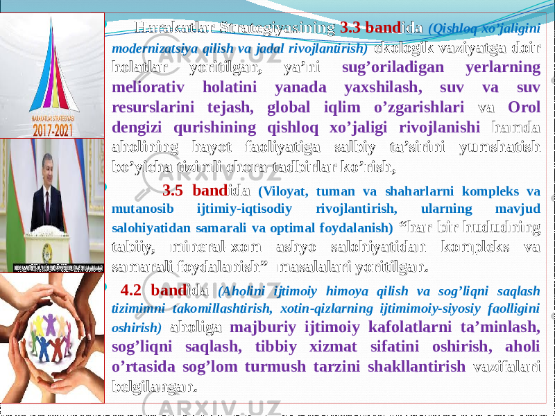  Harakatlar Strategiyasining 3.3 band ida (Qishloq xo’jaligini modernizatsiya qilish va jadal rivojlantirish) ekologik vaziyatga doir holatlar yoritilgan, ya’ni sug’oriladigan yerlarning meliorativ holatini yanada yaxshilash, suv va suv resurslarini tejash, global iqlim o’zgarishlari va Orol dengizi qurishining qishloq xo’jaligi rivojlanishi hamda aholining hayot faoliyatiga salbiy ta’sirini yumshatish bo’yicha tizimli chora-tadbirlar ko’rish,  3.5 band ida (Viloyat, tuman va shaharlarni kompleks va mutanosib ijtimiy-iqtisodiy rivojlantirish, ularning mavjud salohiyatidan samarali va optimal foydalanish) “har bir hududning tabiiy, mineral-xom ashyo salohiyatidan kompleks va samarali foydalanish” masalalari yoritilgan.    4.2 band ida (Aholini ijtimoiy himoya qilish va sog’liqni saqlash tizimimni takomillashtirish, xotin-qizlarning ijtimimoiy-siyosiy faolligini oshirish) aholiga majburiy ijtimoiy kafolatlarni ta’minlash, sog’liqni saqlash, tibbiy xizmat sifatini oshirish, aholi o’rtasida sog’lom turmush tarzini shakllantirish vazifalari belgilangan. 