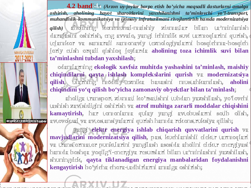  4.2 band ida (Arzon uy-joylar barpo etish bo’yicha maqsadli dasturlarni amalga oshirish, aholining hayot sharoitlarini yaxshilanishni ta’minlovchi yo’l-transport, muhandislik-kommunikatsiya va ijtimoiy infratuzilmani rivojlantirish hamda modernizatsiya qilish) aholining kommunal-maishiy xizmatlar bilan ta’minlanish darajasini oshirish, eng avvalo, yangi ichimlik suvi tarmoqlarini qurish, tejamkor va samarali zamonaviy texnologiyalarni bosqichma-bosqich joriy etish orqali qishloq joylarda aholining toza ichimlik suvi bilan ta’minlashni tubdan yaxshilash ;      odamlarning ekologik xavfsiz muhitda yashashini ta’minlash, maishiy chiqindilarni qayta ishlash komplekslarini qurish va modernizatsiya qilish , ularning moddiy-texnika bazasini mustahkamlash, aholini chiqindini yo‘q qilish bo‘yicha zamonaviy obyektlar bilan ta’minlash ;  aholiga transport xizmati ko‘rsatishni tubdan yaxshilash, yo‘lovchi tashish xavfsizligini oshirish va atrof muhitga zararli moddalar chiqishini kamaytirish , har tomonlama qulay yangi avtobuslarni sotib olish, avtovokzal va avtostansiyalarni qurish hamda rekonstruksiya qilish;  yangi elektr energiya ishlab chiqarish quvvatlarini qurish va mavjudlarini modernizatsiya qilish , past kuchlanishli elektr tarmoqlari va transformator punktlarini yangilash asosida aholini elektr energiyasi hamda boshqa yoqilg‘i-energiya resurslari bilan ta’minlashni yaxshilash, shuningdek, qayta tiklanadigan energiya manbalaridan foydalanishni kengaytirish bo‘yicha chora-tadbirlarni amalga oshirish; 