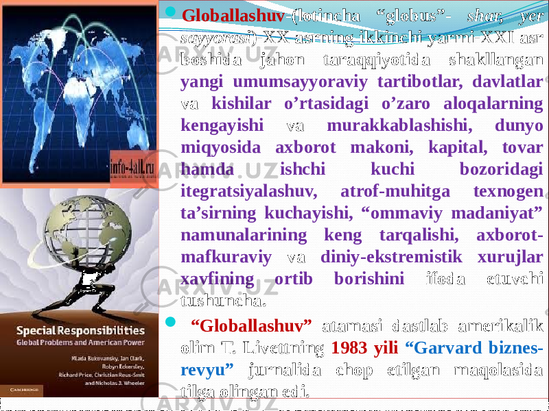  Globallashuv -(lotincha “globus”- shar, yer sayyorasi )-XX asrning ikkinchi yarmi-XXI asr boshida jahon taraqqiyotida shakllangan yangi umumsayyoraviy tartibotlar, davlatlar va kishilar o’rtasidagi o’zaro aloqalarning kengayishi va murakkablashishi, dunyo miqyosida axborot makoni, kapital, tovar hamda ishchi kuchi bozoridagi itegratsiyalashuv, atrof-muhitga texnogen ta’sirning kuchayishi, “ommaviy madaniyat” namunalarining keng tarqalishi, axborot- mafkuraviy va diniy-ekstremistik xurujlar xavfining ortib borishini ifoda etuvchi tushuncha.  “ Globallashuv” atamasi dastlab amerikalik olim T. Livettning 1983 yili “Garvard biznes- revyu” jurnalida chop etilgan maqolasida tilga olingan edi. 