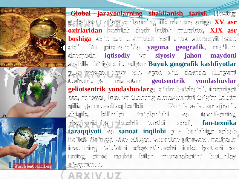 Global jarayonlarning shakllanish tarixi. Hozirgi globallashuv jarayonlarining ilk nishonalariga XV asr oxirlaridan boshlab duch kelish mumkin, XIX asr boshiga kelib esa u amalda real shakl-shamoyil kasb etdi. Bu pirovardida yagona geografik , ma’lum darajada iqtisodiy va siyosiy jahon maydoni shakllanishiga olib kelgan Buyuk geografik kashfiyotlar yuz bergan davr edi. Ayni shu davrda dunyoni tushunishga nisbatan geotsentrik yondashuvlar geliotsentrik yondashuvlar ga о‘rin bо‘shatdi, insoniyat esa, nihoyat, kun va tunning almashishini tо‘g‘ri talqin qilishga muvaffaq bо‘ldi. Fan falsafadan ajralib chiqib, bilimlar tо‘planishi va texnikaning rivojlanishiga kuchli turtki berdi, fan-texnika taraqqiyoti va sanoat inqilobi yuz berishiga sabab bо‘ldi. Sо‘nggi zikr etilgan voqealar pirovard natijada insonning tabiatni о‘zgartiruvchi imkoniyatlari va uning atrof muhit bilan munosabatini butunlay о‘zgartirdi. 