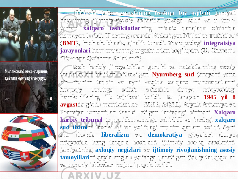         Ikkinchi jahon urushining boshqa bir oqibati jamiyat hayotining ijtimoiy-siyosiy sohasida yuzaga keldi va u turli- tuman xalqaro tashkilotlar ning mislsiz darajada о‘sishida namoyon bо‘ldi. Ularning orasida Birlashgan Millatlar Tashkiloti ( BMT ), hech shubhasiz, ajralib turadi. Yevropadagi integratsiya jarayonlari ham urushning tugashi bilan bog‘liqdir. (U. Cherchil. “Yevropa Qo’shma Shtatlari”)        Bosh harbiy jinoyatchilar guruhi va natsistlarning asosiy tashkilotlari ustidan о‘tkazilgan Nyurnberg sud jarayoni yana bir muhim tadbir va ayni vaqtda xalqaro munosabatlarni huquqiy tartibga solish sohasida dunyo miqyosidagi hamkorlikning ilk tajribasi bо‘ldi. Bu jarayon 1945 yil 8 avgust da g‘olib mamlakatlar – SSSR, AQSH, Buyuk Britaniya va Fransiya tomonidan tashkil etilgan tarixdagi birinchi Xalqaro harbiy tribunal tomonidan amalga oshirildi va hozirgi xalqaro sud tizimi ni tashkil qilish yо‘lidagi muhim qadam bо‘ldi. Ayni shu davrda liberalizm va demokratiya g‘oyalari dunyo miqyosida keng tarqala boshladi, ijtimoiy borliq asoslarini, jamiyatning axloqiy negizlari va ijtimoiy rivojlanishning asosiy tamoyillari ni qayta anglab yetishga qaratilgan jiddiy tadqiqotlar va nazariy ishlovlar majmui paydo bо‘ldi. 