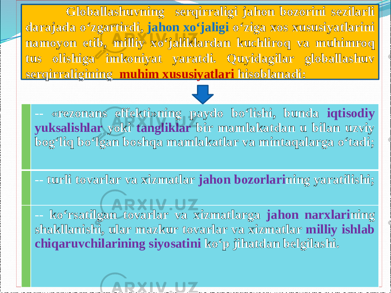  .        -- «rezonans effekti»ning paydo bо‘lishi, bunda iqtisodiy yuksalishlar yoki tangliklar bir mamlakatdan u bilan uzviy bog‘liq bо‘lgan boshqa mamlakatlar va mintaqalarga о‘tadi; -- turli tovarlar va xizmatlar jahon bozorlari ning yaratilishi; -- kо‘rsatilgan tovarlar va xizmatlarga jahon narxlari ning shakllanishi, ular mazkur tovarlar va xizmatlar milliy ishlab chiqaruvchilarining siyosatini kо‘p jihatdan belgilashi.       Globallashuvning serqirraligi jahon bozorini sezilarli darajada о‘zgartirdi, jahon xо‘jaligi о‘ziga xos xususiyatlarini namoyon etib, milliy xо‘jaliklardan kuchliroq va muhimroq tus olishiga imkoniyat yaratdi. Quyidagilar globallashuv serqirraligining muhim xususiyatlari hisoblanadi: 