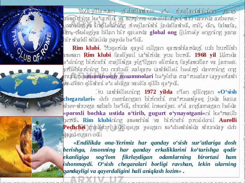     1970-yillardan globallashuv о‘z rivojlanishining yangi bosqichiga kо‘tarildi va serqirra tus oldi. Ayni shu davrda axborot- texnologiya inqilobining rivojlanishi jadallashdi, mif, din, falsafa, fan, ekologiya bilan bir qatorda global ong ijtimoiy ongning yana bir shakli sifatida paydo bо‘ldi.    Rim klubi . Yuqorida qayd etilgan qarashlardagi tub burilish asosan Rim klubi faoliyati ta’sirida yuz berdi. 1968 yil Rimda о‘zining birinchi majlisiga yig‘ilgan olimlar, faylasuflar va jamoat arboblarining bu nufuzli xalqaro tashkiloti hozirgi davrning eng muhim umuminsoniy muammolari bо‘yicha ma’ruzalar tayyorlash va e’lon qilishni о‘z oldiga vazifa qilib qо‘ydi. Bu tashkilotning 1972 yilda e’lon qilingan «О‘sish chegaralari» deb nomlangan birinchi ma’ruzasiyoq juda katta shov-shuvga sabab bо‘ldi, chunki insoniyat о‘zi anglamagan holda «poroxli bochka ustida о‘tirib, gugurt о‘ynayotgani» ni kо‘rsatib berdi. Rim klubi ning asoschisi va birinchi prezidenti Aurelli Pechchei mazkur tadqiqotga yozgan sо‘zboshisida shunday deb qayd etgan edi: «Endilikda ona-Yerimiz har qanday о‘sish sur’atlariga dosh berishga, insonning har qanday erkaliklarini kо‘tarishga qodir ekanligiga sog‘lom fikrlaydigan odamlarning birortasi ham ishonmaydi. О‘sish chegaralari borligi ravshan, lekin ularning qandayligi va qayerdaligini hali aniqlash lozim» . 