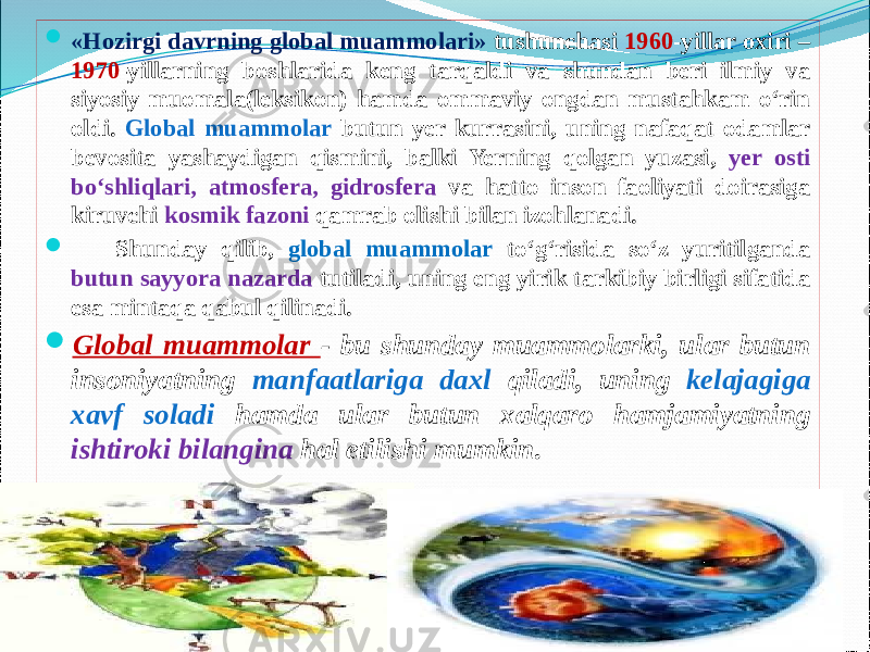  «Hozirgi davrning global muammolari» tushunchasi 1960 -yillar oxiri – 1970 -yillarning boshlarida keng tarqaldi va shundan beri ilmiy va siyosiy muomala(leksikon) hamda ommaviy ongdan mustahkam о‘rin oldi. Global muammolar butun yer kurrasini, uning nafaqat odamlar bevosita yashaydigan qismini, balki Yerning qolgan yuzasi, yer osti bо‘shliqlari, atmosfera, gidrosfera va hatto inson faoliyati doirasiga kiruvchi kosmik fazoni qamrab olishi bilan izohlanadi.        Shunday qilib, global muammolar tо‘g‘risida sо‘z yuritilganda butun sayyora nazarda tutiladi, uning eng yirik tarkibiy birligi sifatida esa mintaqa qabul qilinadi.  Global muammolar - bu shunday muammolarki, ular butun insoniyatning manfaatlariga daxl qiladi, uning kelajagiga xavf soladi hamda ular butun xalqaro hamjamiyatning ishtiroki bilangina hal etilishi mumkin . 