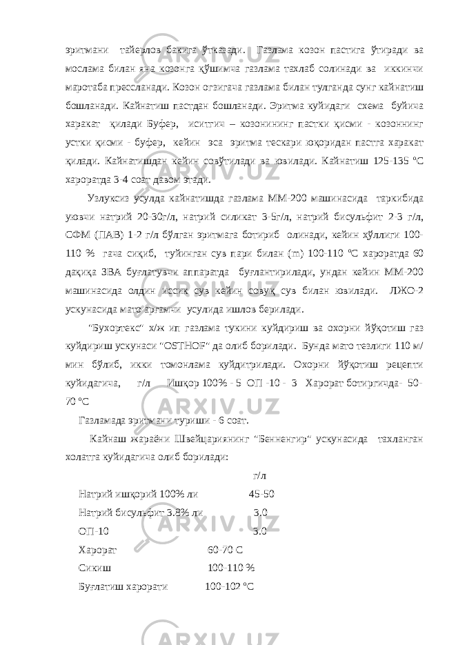 эритмани тайерлов бакига ўтказади. Газлама козон пастига ўтиради ва мослама билан яна козонга қўшимча газлама тахлаб солинади ва иккинчи маротаба прессланади. Козон огзигача газлама билан тулганда сунг кайнатиш бошланади. Кайнатиш пастдан бошланади. Эритма куйидаги схема буйича харакат қилади Буфер, иситгич – козонининг пастки қисми - козоннинг устки қисми - буфер, кейин эса эритма тескари юқоридан пастга харакат қилади. Кайнатишдан кейин совўтилади ва ювилади. Кайнатиш 125-135 о С хароратда 3-4 соат давом этади. Узлуксиз усулда кайнатишда газлама ММ-200 машинасида таркибида уювчи натрий 20-30г/л, натрий силикат 3-5г/л, натрий бисульфит 2-3 г/л, СФМ (ПАВ) 1-2 г/л бўлган эритмага ботириб олинади, кейин ҳўллиги 100- 110 % гача сиқиб, туйинган сув пари билан (m) 100-110 о С хароратда 60 дақиқа ЗВА буғлатувчи аппаратда буғлантирилади, ундан кейин ММ-200 машинасида олдин иссик сув кейин сову қ сув билан ювилади. ЛЖО-2 ускунасида мато арғамчи усулида ишлов берилади. &#34;Бухортекс&#34; х/ж ип газлама тукини куйдириш ва охорни йўқотиш газ куйдириш ускунаси &#34;OSTHOF&#34; да олиб борилади. Бунда мато тезлиги 110 м/ мин бўлиб, икки томонлама куйдитрилади. Охорни йўқотиш рецепти куйидагича, г/л Ишқор 100% - 5 ОП -10 - 3 Харорат ботиргичда- 50- 70 о С Газламада эритмани туриши - 6 соат. Кайнаш жараёни Швейцариянинг &#34;Бенненгир&#34; ускунасида тахланган холатга куйидагича олиб борилади: г/л Натрий ишқорий 100% ли 45-50 Натрий бисульфит 3.8% ли 3.0 ОП-10 3.0 Харорат 60-70 С Сикиш 100-110 % Буғлатиш харорати 100-102 о С 