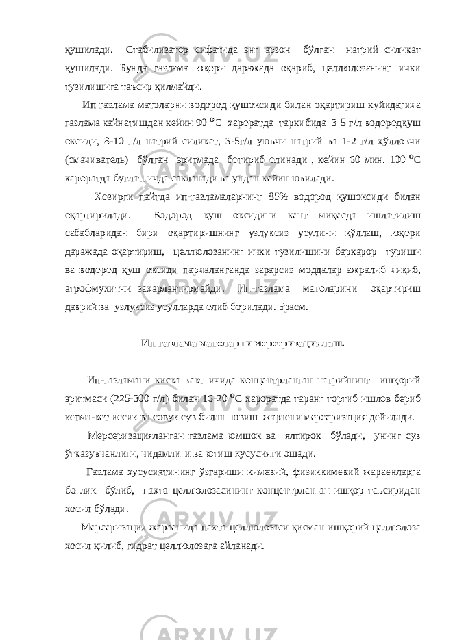 қушилади. Стабилизатор сифатида энг арзон бўлган натрий силикат қушилади. Бунда газлама юқори даражада оқариб, целлюлозанинг ички тузилишига таъсир қилмайди. Ип-газлама матоларни водород қушоксиди билан оқартириш куйидагича газлама кайнатишдан кейин 90 O С хароратда таркибида 3-5 г/л водородқуш оксиди, 8-10 г/л натрий силикат, 3-5г/л уювчи натрий ва 1-2 г/л ҳўлловчи (смачиватель) бўлган эритмада ботириб олинади , кейин 60 мин. 100   O С хароратда буғлатгичда сакланади ва ундан кейин ювилади. Хозирги пайтда ип-газламаларнинг 85% водород қушоксиди билан оқартирилади. Водород қуш оксидини кенг миқесда ишлатилиш сабабларидан бири оқартиришнинг узлуксиз усулини қўллаш, юқори даражада оқартириш, целлюлозанинг ички тузилишини баркарор туриши ва водород қуш оксиди парчаланганда зарарсиз моддалар ажралиб чиқиб, атрофмухитни захарлантирмайди. Ип-газлама матоларини оқартириш даврий ва узлуксиз усулларда олиб борилади. 5расм. Ип газлама матоларни мерсеризациялаш. Ип-газламани киска вакт ичида концентрланган натрийнинг ишқорий эритмаси (225-300 г/л) билан 16-20   O С хароратда таранг тортиб ишлов бериб кетма-кет иссик ва совук сув билан ювиш жараени мерсеризация дейилади. Мерсеризацияланган газлама юмшок ва ялтирок бўлади, унинг сув ўтказувчанлиги, чидамлиги ва ютиш хусусияти ошади. Газлама хусусиятининг ўзгариши кимевий, физиккимевий жараенларга боғлик бўлиб, пахта целлюлозасининг концентрланган ишқор таъсиридан хосил бўлади. Мерсеризация жараенида пахта целлюлозаси қисман ишқорий целлюлоза хосил қилиб, гидрат целлюлозага айланади. 