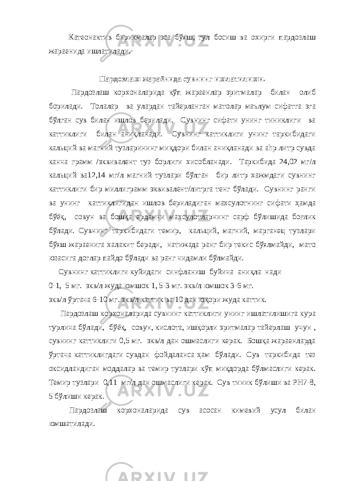  Катеонактив бирикмалар эса бўяш, гул босиш ва охирги пардозлаш жараенида ишлатилади. Пардозлаш жараёнида сувнинг ишлатилиши. Пардозлаш корхоналарида кўп жараенлар эритмалар билан олиб борилади. Толалар ва улардан тайерланган матолар маълум сифатга эга бўлган сув билан ишлов берилади. Сувнинг сифати унинг тиниклиги ва каттиклиги билан аниқланади. Сувнинг каттиклиги унинг таркибидаги кальций ва магний тузларининг миқдори билан аниқланади ва ahp литр сувда канча грамм /эквивалент туз борлиги хисобланади. Таркибида 24,02 мг/л кальций ва12,14 мг/л магний тузлари бўлган бир литр хажмдаги сувнинг каттиклиги бир миллиграмм эквивалент/литрга тенг бўлади. Сувнинг ранги ва унинг каттиклигидан ишлов бериладиган махсулотнинг сифати ҳамда бўёқ, совун ва бошқа ердамчи махсулотларнинг сарф бўлишида боғлик бўлади. Сувнинг таркибидаги темир, кальций, магний, марганец тузлари бўяш жараенига халакит беради, натижада ранг бир текис бўялмайди, мато юзасига доглар пайдо бўлади ва ранг чидамли бўлмайди. Сувнинг каттиклиги куйидаги синфланиш буйича аниқла нади 0-1, 5 мг. экв/л жуда юмшок 1, 5-3 мг. экв/л юмшок 3-6 мг. экв/л ўртача 6-10 мг. экв/л каттик ва 10 дан юқори жуда каттик. Пардозлаш корхоналарида сувнинг каттиклиги унинг ишлатилишига кура турлича бўлади, бўёқ, совун, кислота, ишқорли эритмалар тайерлаш учун , сувнинг каттиклиги 0,5 мг. экв/л дан ошмаслиги керак. Бошқа жараенларда ўртача каттиклигдаги сувдан фойдаланса ҳам бўлади. Сув таркибида тез оксидландиган моддалар ва темир тузлари кўп миқдорда бўлмаслиги керак. Темир тузлари 0,11 мг/л дан ошмаслиги керак. Сув тиник бўлиши ва РН7-8, 5 бўлиши керак. Пардозлаш корхоналарида сув асосан кимевий усул билан юмшатилади. 