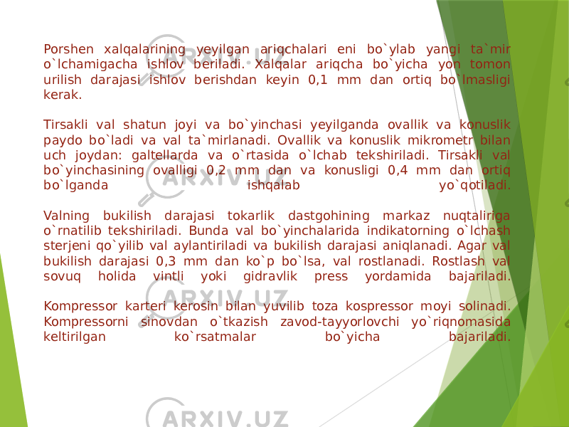 Porshen xalqalarining yeyilgan ariqchalari eni bo`ylab yangi ta`mir o`lchamigacha ishlov beriladi. Xalqalar ariqcha bo`yicha yon tomon urilish darajasi ishlov berishdan keyin 0,1 mm dan ortiq bo`lmasligi kerak.   Tirsakli val shatun joyi va bo`yinchasi yeyilganda ovallik va konuslik paydo bo`ladi va val ta`mirlanadi. Ovallik va konuslik mikrometr bilan uch joydan: galtellarda va o`rtasida o`lchab tekshiriladi. Tirsakli val bo`yinchasining ovalligi 0,2 mm dan va konusligi 0,4 mm dan ortiq bo`lganda ishqalab yo`qotiladi.   Valning bukilish darajasi tokarlik dastgohining markaz nuqtaliriga o`rnatilib tekshiriladi. Bunda val bo`yinchalarida indikatorning o`lchash sterjeni qo`yilib val aylantiriladi va bukilish darajasi aniqlanadi. Agar val bukilish darajasi 0,3 mm dan ko`p bo`lsa, val rostlanadi. Rostlash val sovuq holida vintli yoki gidravlik press yordamida bajariladi.   Kompressor karteri kerosin bilan yuvilib toza kospressor moyi solinadi. Kompressorni sinovdan o`tkazish zavod-tayyorlovchi yo`riqnomasida keltirilgan ko`rsatmalar bo`yicha bajariladi.   