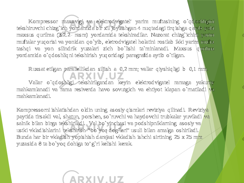  Kompressor maxovigi va elektrodvigatel&#39; yarim muftasining o`qdoshligini tekshiruvchi chizg`ich yordamida bir xil joylashgan 4 nuqtadagi tir qishga qarab yoki maxsus qurilma (3.2.2 - rasm) yordamida tekshiradilar. Nazorat chizg`ichini yarim muftalar yuqorisi va yonidan qo`yib, eletrodvigatel holatini rostlab ikki yarim mufta tashqi va yon silindrik yuzalari zich bo`lishi ta`minlanadi. Maxsus qur ilma yordamida o`qdoshliqni tekshirish yuqoridagi paragrafda aytib o`tilgan. Ruxsat etilgan parallellikdan siljish a=0,2 mm; vallar qiyshiqligi b=0,1 mm. Vallar o`qdoshligi tekshirilgandan keyin elektrodvigatel ramaga yakuniy mahkamlanadi va rama resiver da havo sovutgich va ehtiyot klapan o`rnatiladi va mahkamlanadi. Kompressorni ishlatishdan oldin uning asosiy qismlari reviziya qilinadi. Reviziya paytida tirsakli val, shatun, porshen, so`ruvchi va haydovchi trubkalar yuviladi va salnik bilan birga teksh iriladi. Val bo`yinchasi va podshipniklarning asosiy va ustki vkladishlarini tekshirish &#34;bo`yoq dog`lari&#34; usuli bilan amalga oshiriladi. Bunda har bir vkladish yopishish darajasi vkladish ishchi sirtining 25 x 25 mm yuzasida 8 ta bo`yoq dohiga to’g`ri keli shi kerak. 