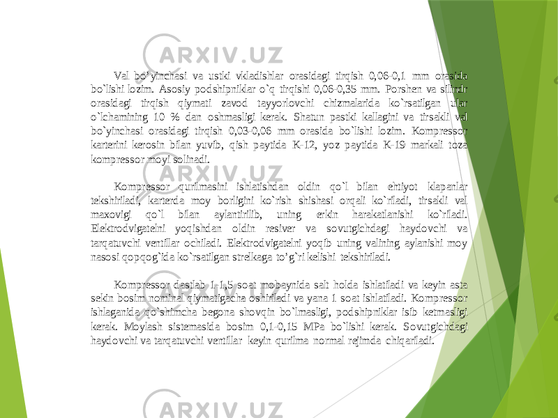 Val bo’yinchasi va ustki vkladishlar orasidagi tirqish 0,06 - 0,1 mm orasida bo`lishi lozim. Asosiy podshipniklar o`q tirqishi 0,06 - 0,35 mm. Porshen va silindr orasidagi tirqish qiymati zavod tayyorlovchi chizmalarida ko`rsatilgan ular o`lchaminin g 10 % dan oshmasligi kerak. Shatun pastki kallagini va tirsakli val bo`yinchasi orasidagi tirqish 0,03 - 0,06 mm orasida bo`lishi lozim. Kompressor karterini kerosin bilan yuvib, qish paytida K - 12, yoz paytida K - 19 markali toza kompressor moyi solinadi. Ko mpressor qurilmasini ishlatishdan oldin qo`l bilan ehtiyot klapanlar tekshiriladi, karterda moy borligini ko`rish shishasi orqali ko`riladi, tirsakli val maxovigi qo`l bilan aylantirilib, uning erkin harakatlanishi ko`riladi. Elektrodvigatelni yoqishdan ol din resiver va sovutgichdagi haydovchi va tarqatuvchi ventillar ochiladi. Elektrodvigatelni yoqib uning valining aylanishi moy nasosi qopqog`ida ko`rsatilgan strelkaga to’g`ri kelishi tekshiriladi. Kompressor dastlab 1 - 1,5 soat mobaynida salt holda ishlatiladi va keyin asta sekin bosim nominal qiymatigacha oshiriladi va yana 1 soat ishlatiladi. Kompressor ishlaganida qo`shimcha begona shovqin bo`lmasligi, podshipniklar isib ketmasligi kerak. Moylash sistemasida bosim 0,1 - 0,15 MPa bo`lishi kerak. Sovu tgichdagi haydovchi va tarqatuvchi ventillar keyin qurilma normal rejimda chiqariladi. 