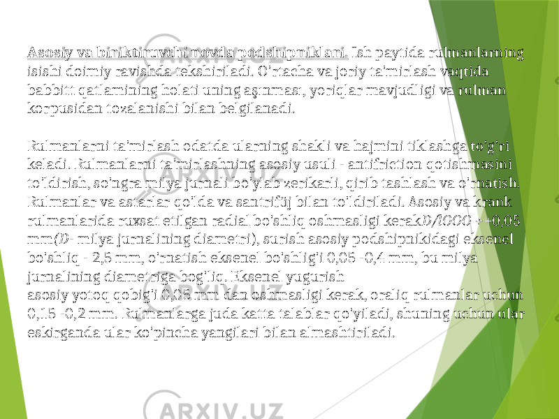 Asosiy va biriktiruvchi novda podshipniklari. Ish paytida rulmanlarning isishi doimiy ravishda tekshiriladi. O&#39;rtacha va joriy ta&#39;mirlash vaqtida babbitt qatlamining holati uning aşınması, yoriqlar mavjudligi va rulman korpusidan tozalanishi bilan belgilanadi. Rulmanlarni ta&#39;mirlash odatda ularning shakli va hajmini tiklashga to&#39;g&#39;ri keladi. Rulmanlarni ta&#39;mirlashning asosiy usuli - antifriction qotishmasini to&#39;ldirish, so&#39;ngra milya jurnali bo&#39;ylab zerikarli, qirib tashlash va o&#39;rnatish. Rulmanlar va astarlar qo&#39;lda va santrifüj bilan to&#39;ldiriladi. Asosiy va krank rulmanlarida ruxsat etilgan radial bo&#39;shliq oshmasligi kerak D/lOOO + +0,05 mm (D - milya jurnalining diametri), surish asosiy podshipnikidagi eksenel bo&#39;shliq - 2,5 mm, o&#39;rnatish eksenel bo&#39;shlig&#39;i 0,05 -0,4 mm, bu milya jurnalining diametriga bog&#39;liq. Eksenel yugurish asosiy yotoq qobig&#39;i 0,05 mm dan oshmasligi kerak, oraliq rulmanlar uchun 0,15 -0,2 mm. Rulmanlarga juda katta talablar qo&#39;yiladi, shuning uchun ular eskirganda ular ko&#39;pincha yangilari bilan almashtiriladi. 