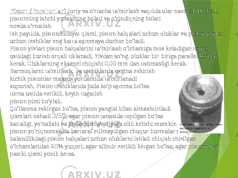 Piston (Porshenlar). Joriy va o&#39;rtacha ta&#39;mirlash vaqtida ular nazorat qilishadi pistonning ishchi yuzasining holati va o&#39;rindiqning holati novda o&#39;rnatish . Ish paytida, piston hidoyat qismi, piston halqalari uchun oluklar va piston pimlari uchun teshiklar eng katta aşınmaya duchor bo&#39;ladi. Piston yivlari piston halqalarini ta&#39;mirlash o&#39;lchamiga mos keladigan torna ustidagi burish orqali tiklanadi. Yivdan so&#39;ng, oluklar bir-biriga parallel bo&#39;lishi kerak. Oluklarning eksenel chiqishi 0,05 mm dan oshmasligi kerak. Barmoqlarni ta&#39;mirlash. Da teshiklarda ozgina eskirish kichik pistonlar maxsus yordamida ta&#39;mirlanadi supurish. Piston teshiklarida juda ko&#39;p aşınma bo&#39;lsa torna ustida zerikib, keyin tugatish piston pimi bo&#39;ylab. Qo&#39;llanma eskirgan bo&#39;lsa, piston yangisi bilan almashtiriladi qismlari oshadi D/50 ; agar piston tanasida topilgan bo&#39;lsa kattaligi, yo&#39;nalishi va joylashuvi avariyaga olib kelishi mumkin bo&#39;lgan yoriqlar; piston yo&#39;riqnomasida bartaraf etilmaydigan chuqur burmalar mavjud bo&#39;lsa; balandlikdagi piston halqalari uchun oluklarni ishlab chiqish chizilgan o&#39;lchamlaridan 20% yuqori; agar silindr zerikib ketgan bo&#39;lsa; agar pistonning pastki qismi yonib ketsa. 