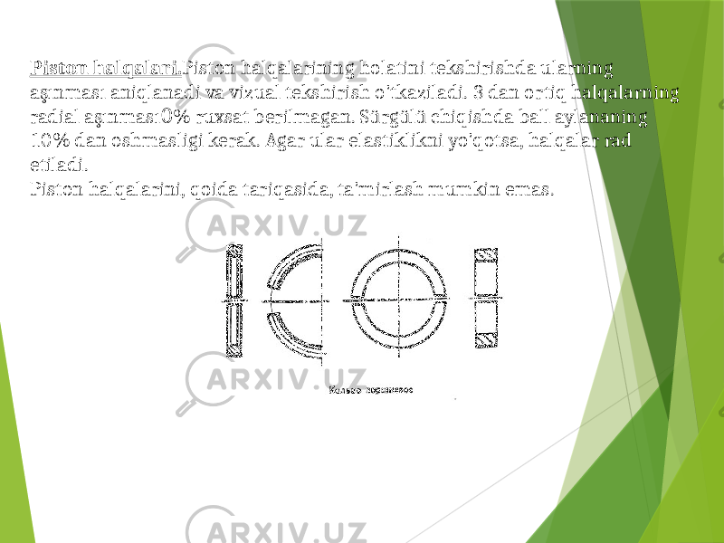 Piston halqalari. Piston halqalarining holatini tekshirishda ularning aşınması aniqlanadi va vizual tekshirish o&#39;tkaziladi. 3 dan ortiq halqalarning radial aşınması 0 % ruxsat berilmagan. Sürgülü chiqishda ball aylananing 10% dan oshmasligi kerak. Agar ular elastiklikni yo&#39;qotsa, halqalar rad etiladi. Piston halqalarini, qoida tariqasida, ta&#39;mirlash mumkin emas. 