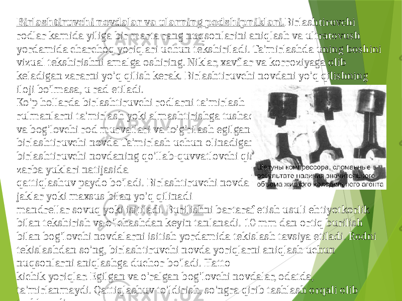 Birlashtiruvchi novdalar va ularning podshipniklari. Birlashtiruvchi rodlar kamida yiliga bir marta rang nuqsonlarini aniqlash va ultratovush yordamida charchoq yoriqlari uchun tekshiriladi. Ta&#39;mirlashda uning boshini vizual tekshirishni amalga oshiring. Niklar, xavflar va korroziyaga olib keladigan zararni yo&#39;q qilish kerak. Birlashtiruvchi novdani yo&#39;q qilishning iloji bo&#39;lmasa, u rad etiladi. Ko&#39;p hollarda birlashtiruvchi rodlarni ta&#39;mirlash rulmanlarni ta&#39;mirlash yoki almashtirishga tushadi va bog&#39;lovchi rod murvatlari va to&#39;g&#39;rilash egilgan birlashtiruvchi novda Ta&#39;mirlash uchun olinadigan bog&#39;lovchi rodlarda birlashtiruvchi novdaning qo&#39;llab-quvvatlovchi qismi bo&#39;ysunadi, bu erda zarba yuklari natijasida qattiqlashuv paydo bo&#39;ladi. Birlashtiruvchi novda burilishi jaklar yoki maxsus bilan yo&#39;q qilinadi mandrellar sovuq yoki isitiladi. Burilishni bartaraf etish usuli ehtiyotkorlik bilan tekshirish va o&#39;lchashdan keyin tanlanadi. 10 mm dan ortiq burilish bilan bog&#39;lovchi novdalarni isitish yordamida tekislash tavsiya etiladi. Rodni tekislashdan so&#39;ng, birlashtiruvchi novda yoriqlarni aniqlash uchun nuqsonlarni aniqlashga duchor bo&#39;ladi. Hatto kichik yoriqlar. Egilgan va o&#39;ralgan bog&#39;lovchi novdalar, odatda, ta&#39;mirlanmaydi. Qattiqlashuv to&#39;ldirish, so&#39;ngra qirib tashlash orqali olib tashlanadi. 