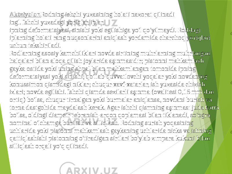 Aktsiyalar. Rodning ishchi yuzasining holati nazorat qilinadi ingl. Ishchi yuzadagi yoriqlar, iplar, ipning deformatsiyasi, sinishi yoki egilishiga yo&#39;l qo&#39;yilmaydi. Roddagi iplarning holati rang nuqsonlarini aniqlash yordamida charchoq yoriqlari uchun tekshiriladi. Rodlarning asosiy kamchiliklari novda sirtining muhrlarning muhrlangan halqalari bilan aloqa qilish joylarida aşınmasıdır; pistonni mahkamlash gayka ostida yoki uning shpal bilan mahkamlangan tomonida ipning deformatsiyasi yoki sinishi; qo&#39;llab-quvvatlovchi yoqalar yoki novdaning konussimon qismidagi niklar; chuqur xavf-xatarlar, ish yuzasida chizish izlari; novda egilishi. Ishchi qismda sezilarli aşınma (ovalitesi 0,15 mm dan ortiq) bo&#39;lsa, chuqur tirnalgan yoki burmalar aniqlansa, novdani burish va torna dastgohida maydalash kerak. Agar ishchi qismning aşınması juda katta bo&#39;lsa, oldingi diametr tebranish-arqon qoplamasi bilan tiklanadi, so&#39;ngra nominal o&#39;lchamga burilish va silliqlash. Rodning surish yoqasining uchlarida yoki pistonni mahkamlash gaykaning uchlarida nicks va ishning qattiqlashishi pistonning o&#39;tiradigan sirtlari bo&#39;ylab zımpara kukuni bilan silliqlash orqali yo&#39;q qilinadi. 