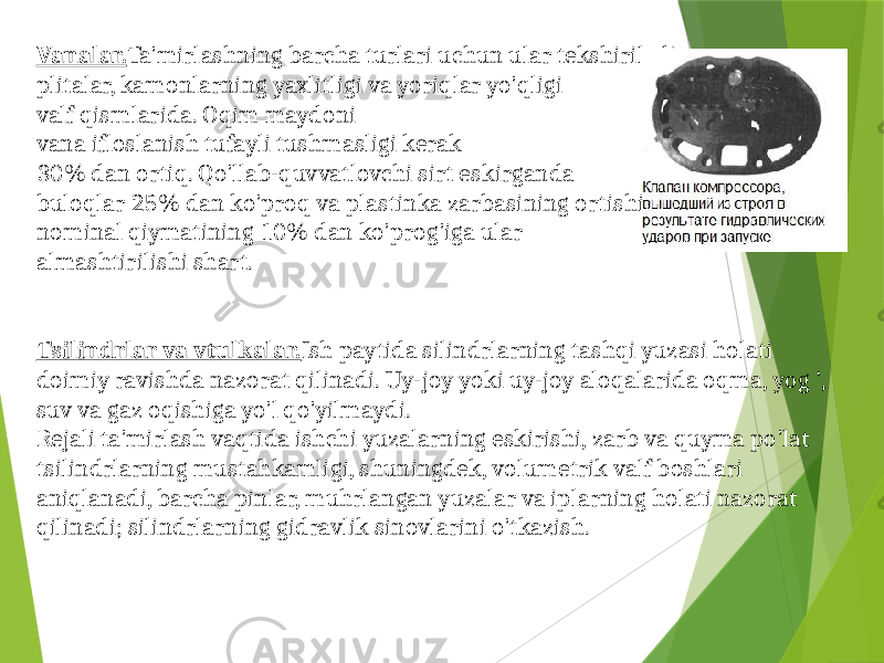 Vanalar. Ta&#39;mirlashning barcha turlari uchun ular tekshiriladi plitalar, kamonlarning yaxlitligi va yoriqlar yo&#39;qligi valf qismlarida. Oqim maydoni vana ifloslanish tufayli tushmasligi kerak 30% dan ortiq. Qo&#39;llab-quvvatlovchi sirt eskirganda buloqlar 25% dan ko&#39;proq va plastinka zarbasining ortishi nominal qiymatining 10% dan ko&#39;prog&#39;iga ular almashtirilishi shart. Tsilindrlar va vtulkalar. Ish paytida silindrlarning tashqi yuzasi holati doimiy ravishda nazorat qilinadi. Uy-joy yoki uy-joy aloqalarida oqma, yog &#39;, suv va gaz oqishiga yo&#39;l qo&#39;yilmaydi. Rejali ta&#39;mirlash vaqtida ishchi yuzalarning eskirishi, zarb va quyma po&#39;lat tsilindrlarning mustahkamligi, shuningdek, volumetrik valf boshlari aniqlanadi, barcha pinlar, muhrlangan yuzalar va iplarning holati nazorat qilinadi; silindrlarning gidravlik sinovlarini o&#39;tkazish. 