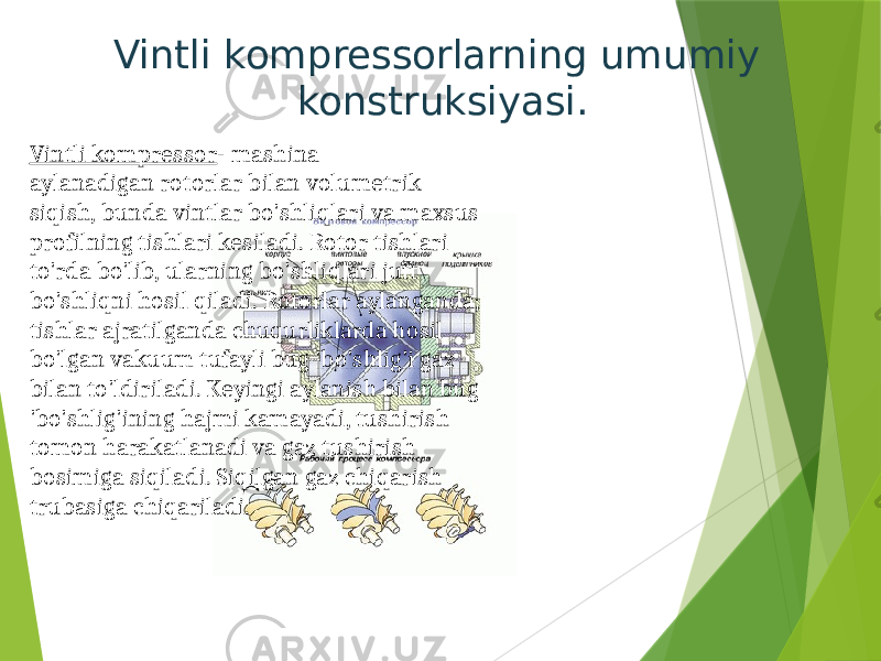 Vintli kompressorlarning umumiy konstruksiyasi. Vintli kompressor - mashina aylanadigan rotorlar bilan volumetrik siqish, bunda vintlar bo&#39;shliqlari va maxsus profilning tishlari kesiladi. Rotor tishlari to&#39;rda bo&#39;lib, ularning bo&#39;shliqlari juft bo&#39;shliqni hosil qiladi. Rotorlar aylanganda, tishlar ajratilganda chuqurliklarda hosil bo&#39;lgan vakuum tufayli bug &#39;bo&#39;shlig&#39;i gaz bilan to&#39;ldiriladi. Keyingi aylanish bilan bug &#39;bo&#39;shlig&#39;ining hajmi kamayadi, tushirish tomon harakatlanadi va gaz tushirish bosimiga siqiladi. Siqilgan gaz chiqarish trubasiga chiqariladi. 