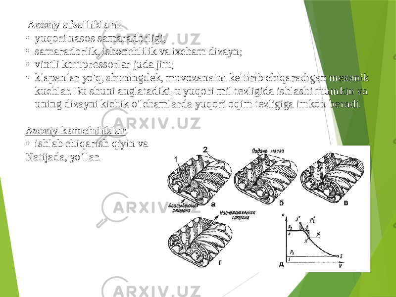  Asosiy afzalliklari: • yuqori nasos samaradorligi; • samaradorlik, ishonchlilik va ixcham dizayn; • vintli kompressorlar juda jim; • klapanlar yo&#39;q, shuningdek, muvozanatni keltirib chiqaradigan mexanik kuchlar. Bu shuni anglatadiki, u yuqori mil tezligida ishlashi mumkin va uning dizayni kichik o&#39;lchamlarda yuqori oqim tezligiga imkon beradi. Asosiy kamchiliklar • ishlab chiqarish qiyin va Natijada, yo&#39;llar. 