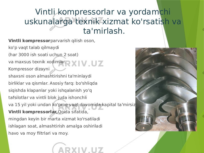 Vintli kompressorlar va yordamchi uskunalarga texnik xizmat ko&#39;rsatish va ta&#39;mirlash. Vintli kompressor parvarish qilish oson, ko&#39;p vaqt talab qilmaydi (har 3000 ish soati uchun 2 soat) va maxsus texnik xodimlar. Kompressor dizayni shaxsni oson almashtirishni ta&#39;minlaydi birliklar va qismlar. Asosiy farq: bo&#39;shliqda siqishda klapanlar yoki ishqalanish yo&#39;q tafsilotlar va vintli blok juda ishonchli va 15 yil yoki undan ko&#39;proq vaqt davomida kapital ta&#39;mirsiz ishlashi mumkin. Vintli kompressorlar, Qoida sifatida, mingdan keyin bir marta xizmat ko&#39;rsatiladi ishlagan soat, almashtirish amalga oshiriladi havo va moy filtrlari va moy. 