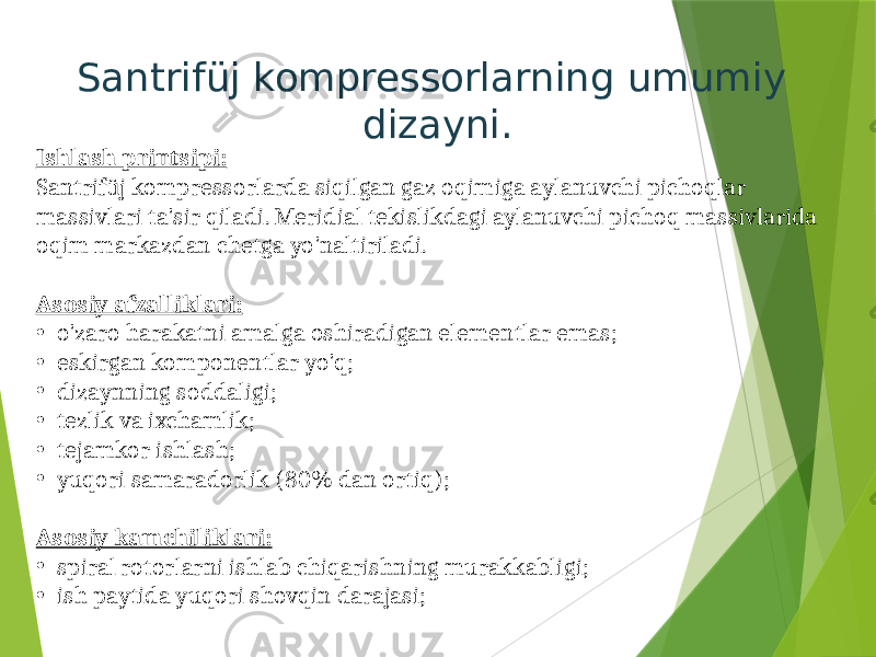 Santrifüj kompressorlarning umumiy dizayni. Ishlash printsipi: Santrifüj kompressorlarda siqilgan gaz oqimiga aylanuvchi pichoqlar massivlari ta&#39;sir qiladi. Meridial tekislikdagi aylanuvchi pichoq massivlarida oqim markazdan chetga yo&#39;naltiriladi. Asosiy afzalliklari: • o&#39;zaro harakatni amalga oshiradigan elementlar emas; • eskirgan komponentlar yo&#39;q; • dizaynning soddaligi; • tezlik va ixchamlik; • tejamkor ishlash; • yuqori samaradorlik (80% dan ortiq); Asosiy kamchiliklari: • spiral rotorlarni ishlab chiqarishning murakkabligi; • ish paytida yuqori shovqin darajasi; 