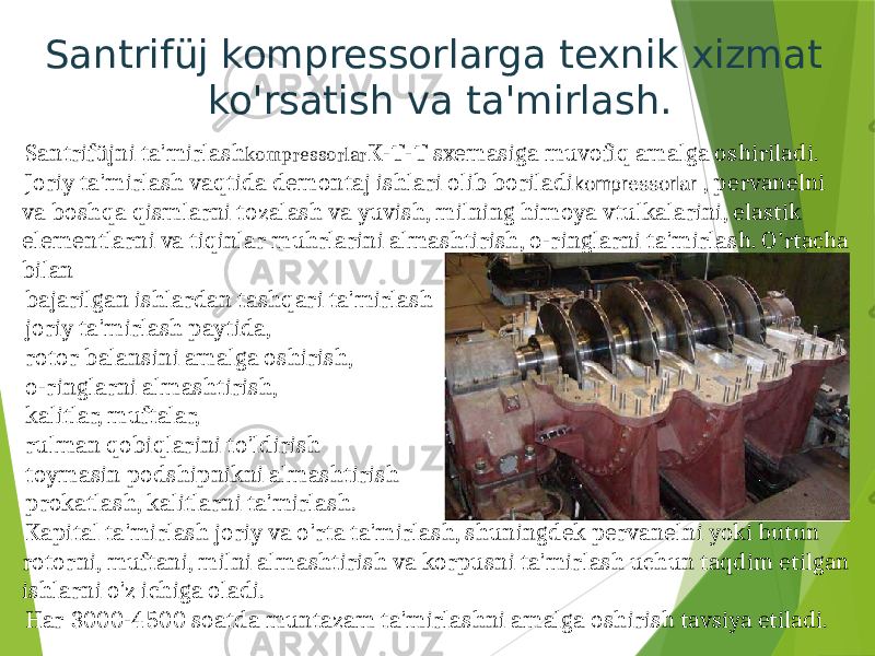 Santrifüj kompressorlarga texnik xizmat ko&#39;rsatish va ta&#39;mirlash. Santrifüjni ta&#39;mirlash kompressorlar K-T-T sxemasiga muvofiq amalga oshiriladi. Joriy ta&#39;mirlash vaqtida demontaj ishlari olib boriladi kompressorlar , pervanelni va boshqa qismlarni tozalash va yuvish, milning himoya vtulkalarini, elastik elementlarni va tiqinlar muhrlarini almashtirish, o-ringlarni ta&#39;mirlash. O&#39;rtacha bilan bajarilgan ishlardan tashqari ta&#39;mirlash joriy ta&#39;mirlash paytida, rotor balansini amalga oshirish, o-ringlarni almashtirish, kalitlar, muftalar, rulman qobiqlarini to&#39;ldirish toymasin podshipnikni almashtirish prokatlash, kalitlarni ta&#39;mirlash. Kapital ta&#39;mirlash joriy va o&#39;rta ta&#39;mirlash, shuningdek pervanelni yoki butun rotorni, muftani, milni almashtirish va korpusni ta&#39;mirlash uchun taqdim etilgan ishlarni o&#39;z ichiga oladi. Har 3000-4500 soatda muntazam ta&#39;mirlashni amalga oshirish tavsiya etiladi. 