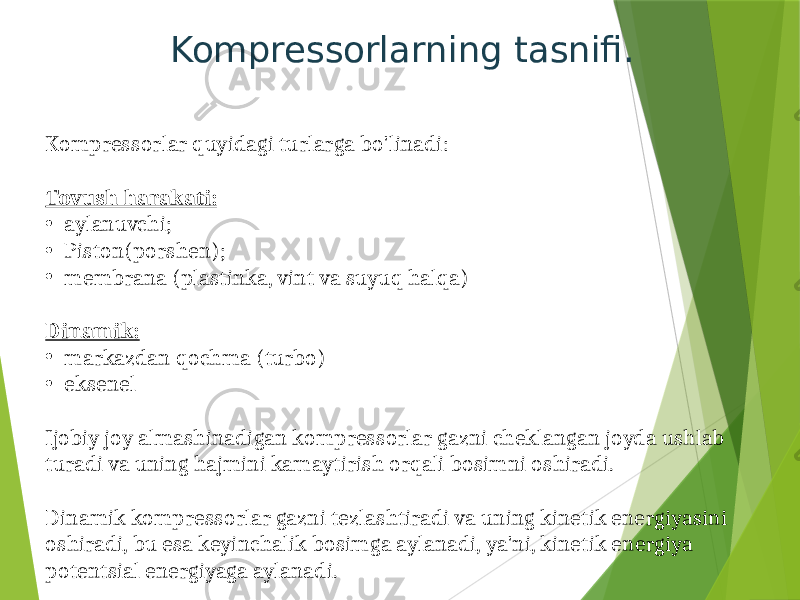 Kompressorlarning tasnifi. Kompressorlar quyidagi turlarga bo&#39;linadi: Tovush harakati: • aylanuvchi; • Piston(porshen); • membrana (plastinka, vint va suyuq halqa) Dinamik: • markazdan qochma (turbo) • eksenel Ijobiy joy almashinadigan kompressorlar gazni cheklangan joyda ushlab turadi va uning hajmini kamaytirish orqali bosimni oshiradi. Dinamik kompressorlar gazni tezlashtiradi va uning kinetik energiyasini oshiradi, bu esa keyinchalik bosimga aylanadi, ya&#39;ni, kinetik energiya potentsial energiyaga aylanadi. 