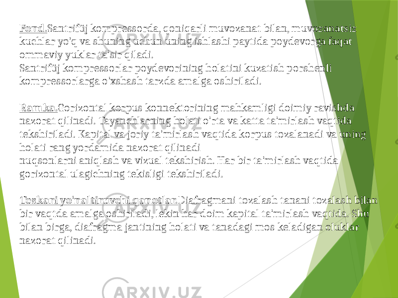 Fond. Santrifüj kompressorda, qoniqarli muvozanat bilan, muvozanatsiz kuchlar yo&#39;q va shuning uchun uning ishlashi paytida poydevorga faqat ommaviy yuklar ta&#39;sir qiladi. Santrifüj kompressorlar poydevorining holatini kuzatish porshenli kompressorlarga o&#39;xshash tarzda amalga oshiriladi. Ramka. Gorizontal korpus konnektorining mahkamligi doimiy ravishda nazorat qilinadi. Tayanchlarning holati o&#39;rta va katta ta&#39;mirlash vaqtida tekshiriladi. Kapital va joriy ta&#39;mirlash vaqtida korpus tozalanadi va uning holati rang yordamida nazorat qilinadi nuqsonlarni aniqlash va vizual tekshirish. Har bir ta&#39;mirlash vaqtida gorizontal ulagichning tekisligi tekshiriladi. Teskari yo&#39;naltiruvchi qanotlar. Diafragmani tozalash tanani tozalash bilan bir vaqtda amalga oshiriladi, lekin har doim kapital ta&#39;mirlash vaqtida. Shu bilan birga, diafragma jantining holati va tanadagi mos keladigan oluklar nazorat qilinadi. 