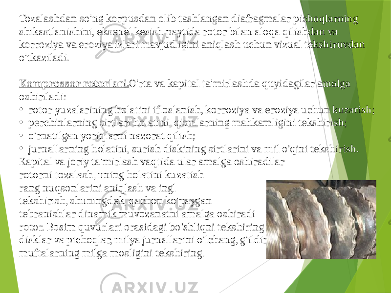 Tozalashdan so&#39;ng korpusdan olib tashlangan diafragmalar pichoqlarning shikastlanishini, eksenel kesish paytida rotor bilan aloqa qilishdan va korroziya va eroziya izlari mavjudligini aniqlash uchun vizual tekshiruvdan o&#39;tkaziladi. Kompressor rotorlari. O&#39;rta va kapital ta&#39;mirlashda quyidagilar amalga oshiriladi: • rotor yuzalarining holatini ifloslanish, korroziya va eroziya uchun kuzatish; • perchinlarning sirtlari holatini, qismlarning mahkamligini tekshirish; • o&#39;rnatilgan yoriqlarni nazorat qilish; • jurnallarning holatini, surish diskining sirtlarini va mil o&#39;qini tekshirish. Kapital va joriy ta&#39;mirlash vaqtida ular amalga oshiradilar rotorni tozalash, uning holatini kuzatish rang nuqsonlarini aniqlash va ingl tekshirish, shuningdek, qachon ko&#39;paygan tebranishlar dinamik muvozanatni amalga oshiradi rotor. Bosim quvurlari orasidagi bo&#39;shliqni tekshiring disklar va pichoqlar, milya jurnallarini o&#39;lchang, g&#39;ildiraklar, surish disklari va muftalarning milga mosligini tekshiring. 