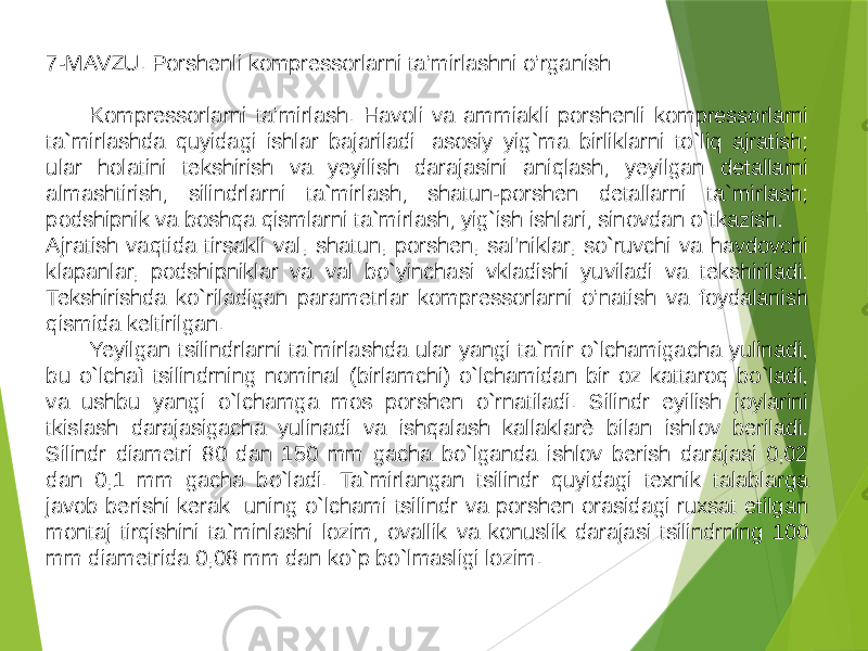 7-MAVZU. Porshenli kompressorlarni ta’mirlashni o’rganish Kompressorlarni ta’mirlash. Havoli va ammiakli porshenli kompressorlarni ta`mirlashda quyidagi ishlar bajariladi: asosiy yig`ma birliklarni to`liq ajratish; ular holatini tekshirish va yeyilish darajasini aniqlash; yeyilgan detallarni almashtirish; silindrlarni ta`mirlash; shatun-porshen detallarni ta`mirlash; podshipnik va boshqa qismlarni ta`mirlash; yig`ish ishlari; sinovdan o`tkazish. Ajratish vaqtida tirsakli val, shatun, porshen, sal&#39;niklar, so`ruvchi va havdovchi klapanlar, podshipniklar va val bo`yinchasi vkladishi yuviladi va tekshiriladi. Tekshirishda ko`riladigan parametrlar kompressorlarni o’natish va foydalanish qismida keltirilgan. Yeyilgan tsilindrlarni ta`mirlashda ular yangi ta`mir o`lchamigacha yulinadi, bu o`lchaì tsilindrning nominal (birlamchi) o`lchamidan bir oz kattaroq bo`ladi, va ushbu yangi o`lchamga mos porshen o`rnatiladi. Silindr eyilish joylarini tkislash darajasigacha yulinadi va ishqalash kallaklarè bilan ishlov beriladi. Silindr diametri 80 dan 150 mm gacha bo`lganda ishlov berish darajasi 0,02 dan 0,1 mm gacha bo`ladi. Ta`mirlangan tsilindr quyidagi texnik talablarga javob berishi kerak: uning o`lchami tsilindr va porshen orasidagi ruxsat etilgan montaj tirqishini ta`minlashi lozim; ovallik va konuslik darajasi tsilindrning 100 mm diametrida 0,08 mm dan ko`p bo`lmasligi lozim. 