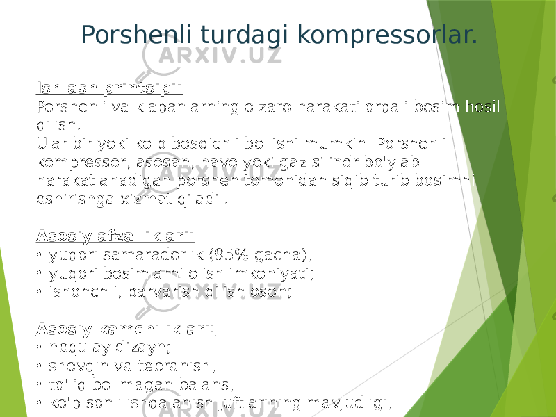 Porshenli turdagi kompressorlar. Ishlash printsipi: Porshenli va klapanlarning o&#39;zaro harakati orqali bosim hosil qilish. Ular bir yoki ko&#39;p bosqichli bo&#39;lishi mumkin. Porshenli kompressor, asosan, havo yoki gaz silindr bo&#39;ylab harakatlanadigan porshen tomonidan siqib turib bosimni oshirishga xizmat qiladi . Asosiy afzalliklari: • yuqori samaradorlik (95% gacha); • yuqori bosimlarni olish imkoniyati; • ishonchli, parvarish qilish oson; Asosiy kamchiliklari: • noqulay dizayn; • shovqin va tebranish; • to&#39;liq bo&#39;lmagan balans; • ko&#39;p sonli ishqalanish juftlarining mavjudligi; 