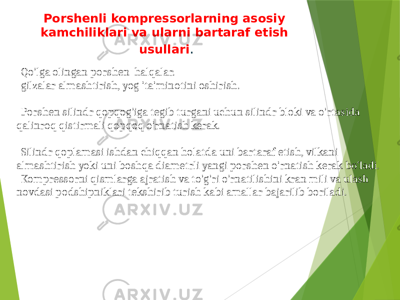 Porshenli kompressorlarning asosiy kamchiliklari va ularni bartaraf etish usullari . Qo&#39;lga olingan porshen halqalar. gilzalar almashtirish, yog &#39;ta&#39;minotini oshirish. Porshen silindr qopqog&#39;iga tegib turgani uchun silindr bloki va o&#39;rtasida qalinroq qistirmali qopqoq o&#39;rnatish kerak. Silindr qoplamasi ishdan chiqqan holatda uni bartaraf etish, vilkani almashtirish yoki uni boshqa diametrli yangi porshen o&#39;rnatish kerak bo’ladi. Kompressorni qismlarga ajratish va to&#39;g&#39;ri o&#39;rnatilishini kran mili va ulash novdasi podshipniklari tekshirib turish kabi amallar bajarilib boriladi. 