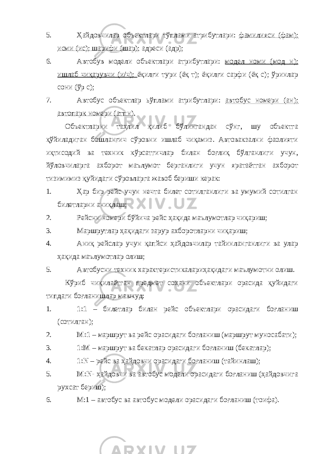 5. Ҳайдовчилар объектлари тўплами атрибутлари: фамилияси (фам); исми (ис); шарифи (шар); адреси (адр); 6. Автобув модели объектлари атрибутлари: модел номи (мод н); ишлаб чиқарувчи (и/ч); ёқилғи тури (ёқ т); ёқилғи сарфи (ёқ с); ўринлар сони (ўр с); 7. Автобус объектлар ьўплами атрибутлари: автобус номери (ан); автопарк номери (атпн). Объектларни таҳлил қилиб бўлингандан сўнг, шу объектга қўйиладиган бошланғич сўровни ишлаб чиқамиз. Автовакзални фаолияти иқтисодий ва техник кўрсатгичлар билан боғлиқ бўлганлиги учун, йўловчиларга ахборот маълумот берганлиги учун яратаётган ахборот тизимимиз қуйидаги сўровларга жавоб бериши керак: 1. Ҳар бир рейс учун нечта билет сотилганлиги ва умумий сотилган билетларни аниқлаш; 2. Рейсни номери бўйича рейс ҳақида маълумотлар чиқариш; 3. Маршрутлар ҳақидаги зарур ахборотларни чиқариш; 4. Аниқ рейслар учун қапйси ҳайдовчилар тайинланганлиги ва улар ҳақида маълумотлар олиш; 5. Автобусни техник характеристикалариҳақидаги маълумотни олиш. Кўриб чиқилаётган предмет соҳани объектлари орасида қуйидаги типдаги боғланишлар мавжуд: 1. 1:1 – билетлар билан рейс объектлари орасидаги боғланиш (сотилган); 2. М:1 – маршрут ва рейс орасидаги боғланиш (маршрут муносабати); 3. 1:М – маршрут ва бекатлар орасидаги боғланиш (бекатлар); 4. 1:N – рейс ва ҳайдовчи орасидаги боғланиш (тайинлаш); 5. М: N - ҳайдовчи ва автобус модели орасидаги боғланиш (ҳайдовчига рухсат бериш); 6. М:1 – автобус ва автобус модели орасидаги боғланиш (тоифа). 