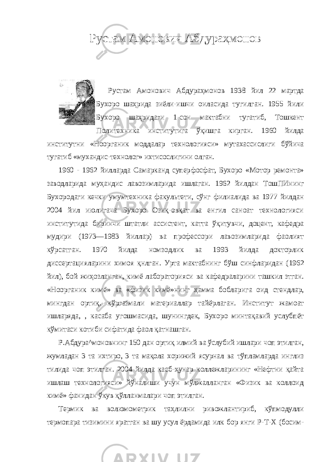 Рустам Амонович Абдураҳмонов Рустам Амонович Абдураҳмонов 1938 йил 22 мартда Бухоро шаҳрида зиёли-ишчи оиласида тугилган. 1955 йили Бухоро шаҳридаги 1-сон мактабни тугатиб, Тошкент Политехника институтига ўқишга кирган. 1960 йилда институтни «Ноорганик моддалар технологияси» мутахассислиги бўйича тугатиб «мухандис-технолог» ихтисослигини олган. 1960 - 1962 йилларда Самарканд супер фосфат, Бухоро «Мотор ремонта» заводларида муҳандис лавозимларида ишлаган. 1962 йил дан ТошПИнинг Бухородаги кечки умумтехника факультети, сўнг филиалида ва 1977 йилдан 2004 йил июлигача Бухоро Озиқ-овқат ва енгил саноат технологияси институтида биринчи штатли ассистент, катта ўқитувчи, доцент, кафедра мудири (1973—1983 йиллар) ва профессори лавозимларида фаолият кўрсатган. 1970 йилда номзодлик ва 1993 йилда докторлик диссертацияларини химоя қнлган. Урта мактабнинг бўш синфларидан (1962 йил), бой жиҳозланган, кимё лабораторияси ва кафедраларини ташкил зтган. «Ноорганик кимё» ва «физик кимё»нинг ҳамма бобларига оид стендлар, мингдан ортиқ. кўргазмали материаллар тайёрлаган. Институт жамоат ишларяда, , касаба угошмасида, шунингдек, Бухоро минтақавий услубпёт кўмитаси котиби сифатида фаол қатнашган. Р.Абдура^моновнинг 150 дан ортиқ илмий ва ўслубий ишлари чоп этилган, жумладан 3 та ихтиро, 3 та мақола хорижий ясурнал ва тўпламларда инглиз тилида чоп этилган. 2004 йилда касб-ҳунар коллежларининг «Нефтни қайта ишлаш технологияси» йўналиши учун мўлжалланган «Физик ва коллоид кимё» фанидан ўкув қўлланмалари чоп этилган. Термик ва волюмометрик таҳлилни ривожлантириб, кўпмодулли термопара тизимини яратган ва шу усул ёрдамида илк бор янги Р-Т-Х (босим- 