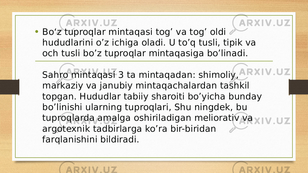 • Bo‘z tuproqlar mintaqasi tog’ va tog’ oldi hududlarini o’z ichiga oladi. U to’q tusli, tipik va och tusli bo’z tuproqlar mintaqasiga bo’linadi. Sahro mintaqasi 3 ta mintaqadan: shimoliy, markaziy va janubiy mintaqachalardan tashkil topgan. Hududlar tabiiy sharoiti bo’yicha bunday bo’linishi ularning tuproqlari, Shu ningdek, bu tuproqlarda amalga oshiriladigan meliorativ va argotexnik tadbirlarga ko’ra bir-biridan farqlanishini bildiradi. 