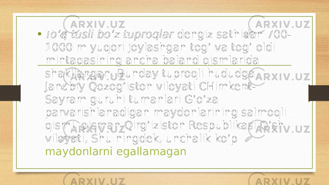 • To‘q tusli bo‘z tuproqlar  dengiz sathidan 700- 1000 m yuqori joylashgan tog’ va tog’ oldi mintaqasining ancha baland qismlarida shakllangan. Bunday tuproqli hududga Janubiy Qozog’iston viloyati CHimkent- Sayram guruhi tumanlari G’o’za parvarishlanadigan maydonlarining salmoqli qismi, qisman Qirg’iziston Respublikasi O’sh viloyati, Shu ningdek, unchalik ko’p  maydonlarni egallamagan 