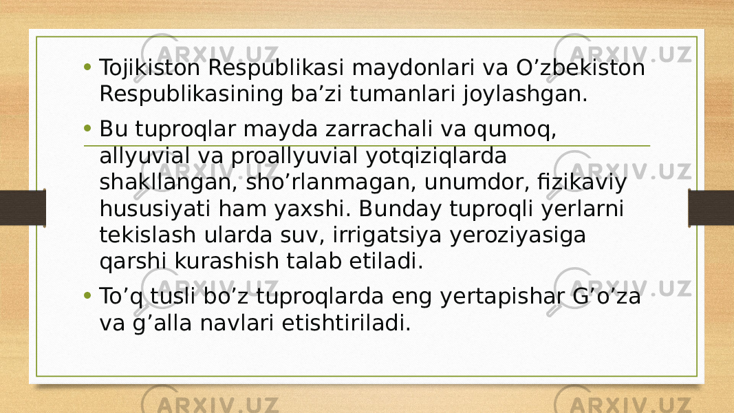 • Tojikiston Respublikasi maydonlari va O’zbekiston Respublikasining ba’zi tumanlari joylashgan. • Bu tuproqlar mayda zarrachali va qumoq, allyuvial va proallyuvial yotqiziqlarda shakllangan, sho’rlanmagan, unumdor, fizikaviy hususiyati ham yaxshi. Bunday tuproqli yerlarni tekislash ularda suv, irrigatsiya yeroziyasiga qarshi kurashish talab etiladi. • To’q tusli bo’z tuproqlarda eng yertapishar G’o’za va g’alla navlari etishtiriladi. 