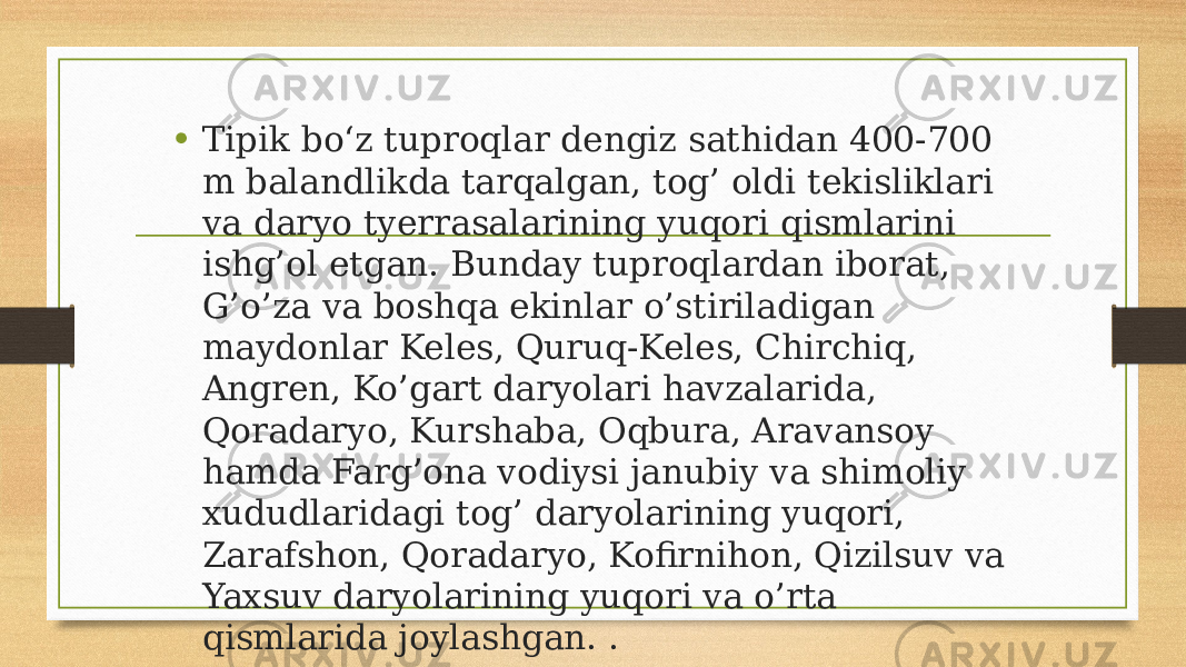 • Tipik bo‘z tuproqlar dengiz sathidan 400-700 m balandlikda tarqalgan, tog’ oldi tekisliklari va daryo tyerrasalarining yuqori qismlarini ishg’ol etgan. Bunday tuproqlardan iborat, G’o’za va boshqa ekinlar o’stiriladigan maydonlar Keles, Quruq-Keles, Chirchiq, Angren, Ko’gart daryolari havzalarida, Qoradaryo, Kurshaba, Oqbura, Aravansoy hamda Farg’ona vodiysi janubiy va shimoliy xududlaridagi tog’ daryolarining yuqori, Zarafshon, Qoradaryo, Kofirnihon, Qizilsuv va Yaxsuv daryolarining yuqori va o’rta qismlarida joylashgan. . 