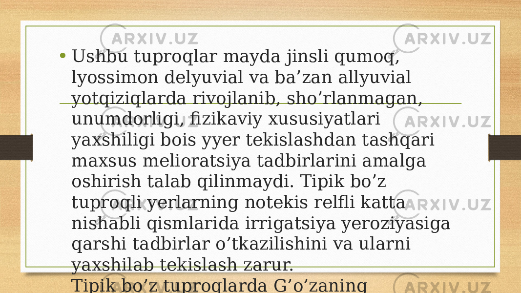 • Ushbu tuproqlar mayda jinsli qumoq, lyossimon delyuvial va ba’zan allyuvial yotqiziqlarda rivojlanib, sho’rlanmagan, unumdorligi, fizikaviy xususiyatlari yaxshiligi bois yyer tekislashdan tashqari maxsus melioratsiya tadbirlarini amalga oshirish talab qilinmaydi. Tipik bo’z tuproqli yerlarning notekis relfli katta nishabli qismlarida irrigatsiya yeroziyasiga qarshi tadbirlar o’tkazilishini va ularni yaxshilab tekislash zarur. Tipik bo’z tuproqlarda G’o’zaning o’rtapishar navlari ekiladi. 