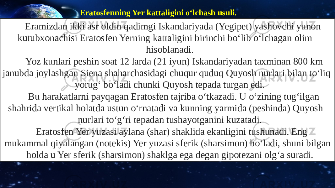 Eramizdan ikki asr oldin qadimgi Iskandariyada (Yegipet) yashovchi yunon kutubxonachisi Eratosfen Yerning kattaligini birinchi bo‘lib o‘lchagan olim hisoblanadi. Yoz kunlari peshin soat 12 larda (21 iyun) Iskandariyadan taxminan 800 km janubda joylashgan Siena shaharchasidagi chuqur quduq Quyosh nurlari bilan to‘liq yorug‘ bo‘ladi chunki Quyosh tepada turgan edi. Bu harakatlarni payqagan Eratosfen tajriba o‘tkazadi. U o‘zining tug‘ilgan shahrida vertikal holatda ustun o‘rnatadi va kunning yarmida (peshinda) Quyosh nurlari to‘g‘ri tepadan tushayotganini kuzatadi. Eratosfen Yer yuzasi aylana (shar) shaklida ekanligini tushunadi. Eng mukammal qiyalangan (notekis) Yer yuzasi sferik (sharsimon) bo‘ladi, shuni bilgan holda u Yer sferik (sharsimon) shaklga ega degan gipotezani olg‘a suradi. Eratosfenning Yer kattaligini o‘lchash usuli. 