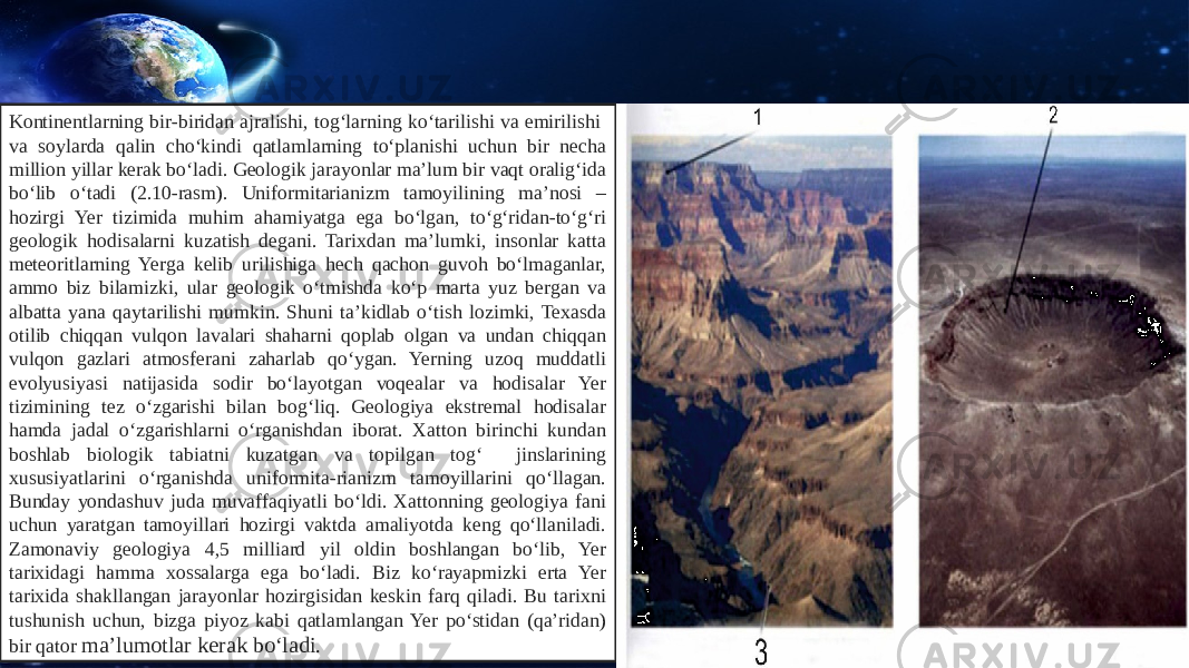 Kontinentlarning bir-biridan ajralishi, tog‘larning ko‘tarilishi va emirilishi va soylarda qalin cho‘kindi qatlamlarning to‘planishi uchun bir necha million yillar kerak bo‘ladi. Geologik jarayonlar ma’lum bir vaqt oralig‘ida bo‘lib o‘tadi (2.10-rasm). Uniformitarianizm tamoyilining ma’nosi – hozirgi Yer tizimida muhim ahamiyatga ega bo‘lgan, to‘g‘ridan-to‘g‘ri geologik hodisalarni kuzatish degani. Tarixdan ma’lumki, insonlar katta meteoritlarning Yerga kelib urilishiga hech qachon guvoh bo‘lmaganlar, ammo biz bilamizki, ular geologik o‘tmishda ko‘p marta yuz bergan va albatta yana qaytarilishi mumkin. Shuni ta’kidlab o‘tish lozimki, Texasda otilib chiqqan vulqon lavalari shaharni qoplab olgan va undan chiqqan vulqon gazlari atmosferani zaharlab qo‘ygan. Yerning uzoq muddatli evolyusiyasi natijasida sodir bo‘layotgan voqealar va hodisalar Yer tizimining tez o‘zgarishi bilan bog‘liq. Geologiya ekstremal hodisalar hamda jadal o‘zgarishlarni o‘rganishdan iborat. Xatton birinchi kundan boshlab biologik tabiatni kuzatgan va topilgan tog‘ jinslarining xususiyatlarini o‘rganishda uniformita-rianizm tamoyillarini qo‘llagan. Bunday yondashuv juda muvaffaqiyatli bo‘ldi. Xattonning geologiya fani uchun yaratgan tamoyillari hozirgi vaktda amaliyotda keng qo‘llaniladi. Zamonaviy geologiya 4,5 milliard yil oldin boshlangan bo‘lib, Yer tarixidagi hamma xossalarga ega bo‘ladi. Biz ko‘rayapmizki erta Yer tarixida shakllangan jarayonlar hozirgisidan keskin farq qiladi. Bu tarixni tushunish uchun, bizga piyoz kabi qatlamlangan Yer po‘stidan (qa’ridan) bir qator ma’lumotlar kerak bo‘ladi. 