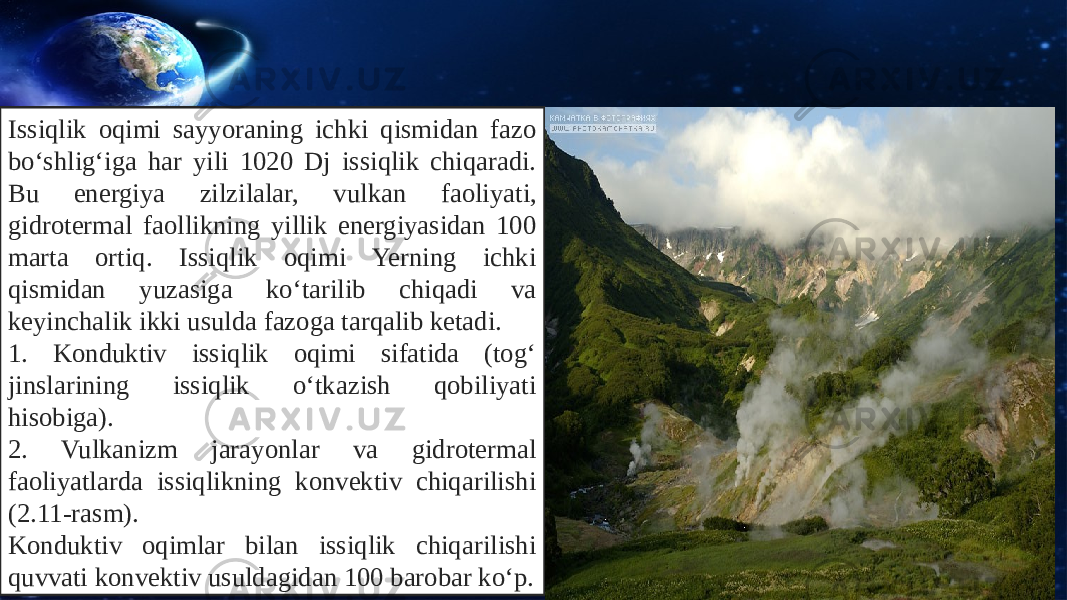 Issiqlik oqimi sayyoraning ichki qismidan fazo bo‘shlig‘iga har yili 1020 Dj issiqlik chiqaradi. Bu energiya zilzilalar, vul kan faoliyati, gidrotermal faollikning yillik energiyasidan 100 marta ortiq. Issiqlik oqimi Yerning ichki qismidan yuzasiga ko‘tarilib chiqadi va keyinchalik ikki usulda fazoga tarqalib ketadi. 1. Konduktiv issiqlik oqimi sifatida (tog‘ jinslarining issiqlik o‘tkazish qobiliyati hisobiga). 2. Vulkanizm jarayonlar va gidrotermal faoliyatlarda issiqlikning konvektiv chiqarilishi (2.11-rasm). Konduktiv oqimlar bilan issiqlik chiqarilishi quvvati konvektiv usuldagidan 100 barobar ko‘p. 