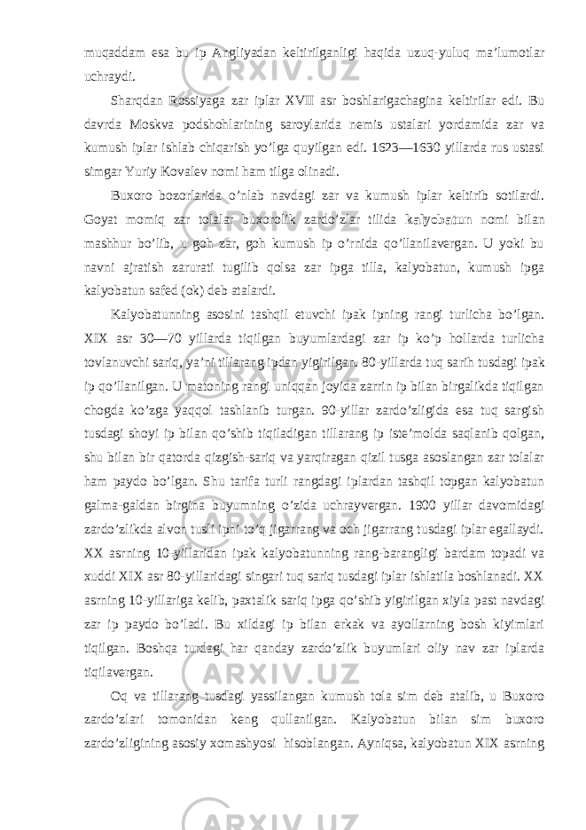 muqaddam esa bu ip Angliyadan keltirilganligi haqida uzuq-yuluq ma’lumotlar uchraydi. Sharqdan Rossiyaga zar iplar XVII asr boshlarigachagina keltirilar edi. Bu davrda Mos kva podshohlarining saroylarida nemis ustalari yordamida zar va kumush iplar ishlab chiqarish yo’lga quyilgan edi. 1623—1630 yillarda rus ustasi simgar Yuriy Kovalev nomi ham tilga olinadi. Buxoro bozorlarida o’nlab navdagi zar va kumush iplar keltirib sotilardi. Goyat momiq zar tolalar buxorolik zardo’zlar tilida kalyobatun nomi bilan mashhur bo’lib, u goh zar, goh kumush ip o’rnida qo’llanilavergan. U yoki bu navni ajratish zarurati tugilib qolsa zar ipga tilla, kalyobatun, kumush ipga kalyobatun safed (ok) deb atalardi. Kalyobatunning asosini tashqil etuvchi ipak ipning rangi turlicha bo’lgan. XIX asr 30—70 yillarda tiqilgan buyumlardagi zar ip ko’p hollarda turlicha tovlanuvchi sariq, ya’ni tillarang ipdan yigirilgan. 80-yillarda tuq sa rih tusdagi ipak ip qo’llanilgan. U matoning rangi uniqqan joyida zarrin ip bilan birgalikda tiqilgan chogda ko’zga yaqqol tashlanib turgan. 90-yillar zardo’zligida esa tuq sargish tusdagi shoyi ip bilan qo’shib tiqiladigan tillarang ip iste’molda saqlanib qolgan, shu bi lan bir qatorda qizgish-sariq va yarqiragan qizil tusga asoslangan zar tolalar ham paydo bo’lgan. Shu tarifa turli rangdagi iplardan tashqil topgan kalyobatun galma-galdan birgina buyumning o’zida uchrayvergan. 1900 yillar davomidagi zardo’zlikda alvon tusli ipni to’q jigarrang va och jigarrang tusdagi iplar egallaydi. XX asrning 10-yillaridan ipak kalyoba tunning rang-barangligi bardam topadi va xuddi XIX asr 80-yillaridagi singari tuq sariq tusdagi iplar ishlatila boshlanadi. XX asr ning 10-yillariga kelib, paxtalik sariq ipga qo’shib yigirilgan xiyla past navdagi zar ip paydo bo’ladi. Bu xildagi ip bilan erkak va ayollarning bosh kiyimlari tiqilgan. Boshqa turdagi har qanday zardo’zlik buyumlari oliy nav zar iplarda tiqilavergan. Oq va tillarang tusdagi yassilangan kumush tola sim deb atalib, u Buxoro zardo’zlari tomonidan keng qullanilgan. Kalyobatun bilan sim buxoro zardo’zligining asosiy xomashyosi hisoblangan. Ayniqsa, kalyobatun XIX asrning 