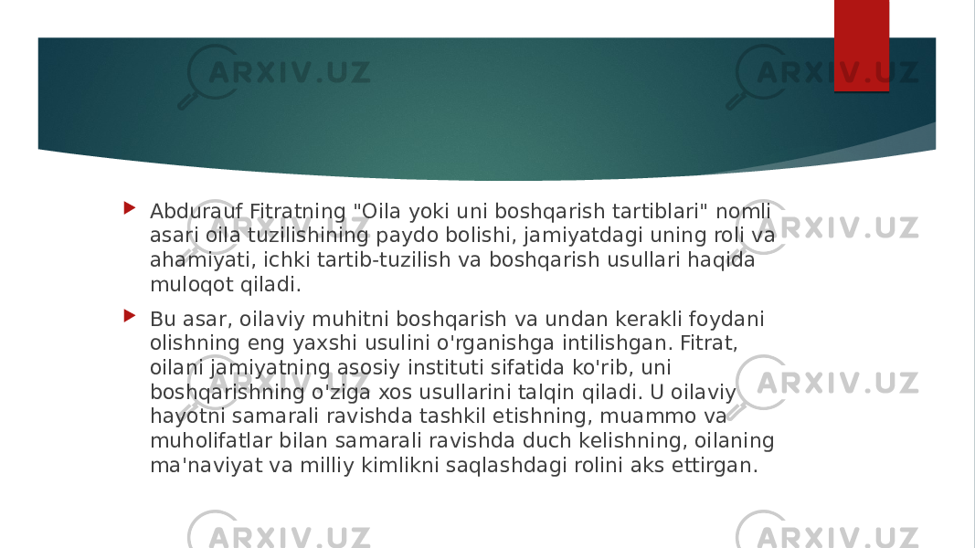  Abdurauf Fitratning &#34;Oila yoki uni boshqarish tartiblari&#34; nomli asari oila tuzilishining paydo bolishi, jamiyatdagi uning roli va ahamiyati, ichki tartib-tuzilish va boshqarish usullari haqida muloqot qiladi.  Bu asar, oilaviy muhitni boshqarish va undan kerakli foydani olishning eng yaxshi usulini o&#39;rganishga intilishgan. Fitrat, oilani jamiyatning asosiy instituti sifatida ko&#39;rib, uni boshqarishning o&#39;ziga xos usullarini talqin qiladi. U oilaviy hayotni samarali ravishda tashkil etishning, muammo va muholifatlar bilan samarali ravishda duch kelishning, oilaning ma&#39;naviyat va milliy kimlikni saqlashdagi rolini aks ettirgan. 