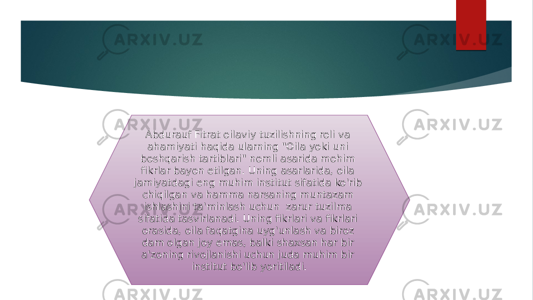 Abdurauf Fitrat oilaviy tuzilishning roli va ahamiyati haqida ularning &#34;Oila yoki uni boshqarish tartiblari&#34; nomli asarida mohim fikrlar bayon etilgan. Uning asarlarida, oila jamiyatdagi eng muhim institut sifatida ko&#39;rib chiqilgan va hamma narsaning muntazam ishlashini ta&#39;minlash uchun zarur tuzilma sifatida tasvirlanadi. Uning fikrlari va fikrlari orasida, oila faqatgina uyg&#39;unlash va biroz dam olgan joy emas, balki shaxsan har bir a&#39;zoning rivojlanishi uchun juda muhim bir institut bo&#39;lib yoritiladi. 