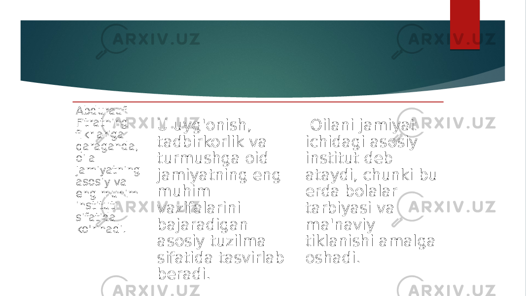 Abdurauf Fitratning fikrlariga qaraganda, oila jamiyatning asosiy va eng muhim instituti sifatida ko&#39;rinadi. U uyg&#39;onish, tadbirkorlik va turmushga oid jamiyatning eng muhim vazifalarini bajaradigan asosiy tuzilma sifatida tasvirlab beradi. Oilani jamiyat ichidagi asosiy institut deb ataydi, chunki bu erda bolalar tarbiyasi va ma&#39;naviy tiklanishi amalga oshadi. 