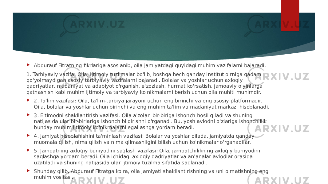  Abdurauf Fitratning fikrlariga asoslanib, oila jamiyatdagi quyidagi muhim vazifalarni bajaradi: 1. Tarbiyaviy vazifa: Oila, ijtimoiy tuzilmalar bo&#39;lib, boshqa hech qanday institut o&#39;rniga qadam qo&#39;yolmaydigan asosiy tarbiyaviy vazifalarni bajaradi. Bolalar va yoshlar uchun axloqiy qadriyatlar, madaniyat va adabiyot o&#39;rganish, e&#39;zozlash, hurmat ko&#39;rsatish, jamoaviy o&#39;yinlarga qatnashish kabi muhim ijtimoiy va tarbiyaviy ko&#39;nikmalarni berish uchun oila muhiti muhimdir.  2. Ta&#39;lim vazifasi: Oila, ta&#39;lim-tarbiya jarayoni uchun eng birinchi va eng asosiy platformadir. Oila, bolalar va yoshlar uchun birinchi va eng muhim ta&#39;lim va madaniyat markazi hisoblanadi.  3. E&#39;timodni shakllantirish vazifasi: Oila a&#39;zolari bir-biriga ishonch hosil qiladi va shuning natijasida ular bir-birlariga ishonch bildirishni o&#39;rganadi. Bu, yosh avlodni o&#39;zlariga ishonchlilik bunday muhim ijtimoiy ko&#39;nikmalarni egallashga yordam beradi.  4. Jamiyat hisoblanishini ta&#39;minlash vazifasi: Bolalar va yoshlar oilada, jamiyatda qanday muomala qilish, nima qilish va nima qilmashligini bilish uchun ko&#39;nikmalar o&#39;rganadilar.  5. Jamoatning axloqiy buniyodini saqlash vazifasi: Oila, jamoatchilikning axloqiy buniyodini saqlashga yordam beradi. Oila ichidagi axloqiy qadriyatlar va an&#39;analar avlodlar orasida uzatiladi va shuning natijasida ular ijtimoiy tuzilma sifatida saqlanadi.  Shunday qilib, Abdurauf Fitratga ko&#39;ra, oila jamiyati shakllantirishning va uni o&#39;rnatishning eng muhim vositasi. 