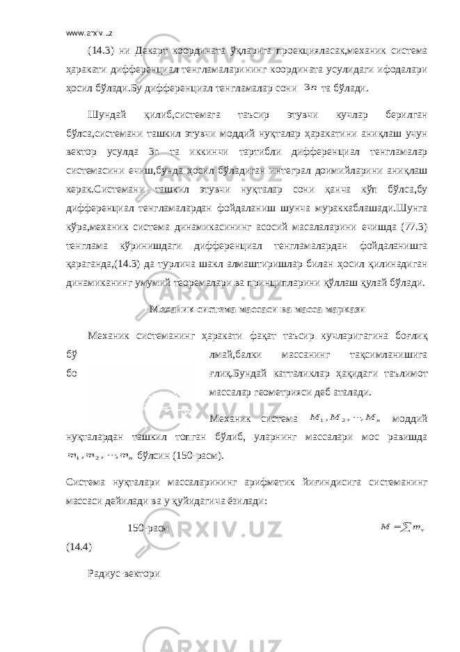 www.arxiv.uz ( 14 .3) ни Декарт координата ўқ ларига проек ц ияласак,механик си ст ема ҳ аракати дифферен ц иал тенгламаларининг координата усулидаги ифодалари ҳ осил б ў лади.Бу дифферен ц иал тенгламалар сони n3 та б ў лади. Ш ундай қ илиб,си ст емага та ъ сир этувчи кучлар берилган б ў лса,си ст емани ташкил этувчи моддий ну қ талар ҳ аракатини ани қ лаш учун вектор усулда 3n та иккинчи тартибли дифферен ц и а л тенгламалар си ст емасини ечиш,бунда ҳ осил б ў ладиган интеграл доимийларини ани қ лаш керак.Си ст емани ташкил этувчи ну қ талар сони қ анча к ў п б ў лса,бу дифферен ц иал тенгламалардан фойдаланиш шунча мураккаблашади. Ш унга к ў ра,механик си ст ема динамикасининг асосий масалаларини ечишда (77.3) тенглама к ў ринишдаги дифферен ц иал тенгламалардан фойдаланишга қ араганда,( 14 .3) да турлича шакл алмаштиришлар билан ҳ осил қ илинадиган динамиканинг умумий теоремалари ва прин ц ипларини қў ллаш қ улай б ў лади. Механик си ст ема массаси ва масса маркази Механик си ст еманинг ҳ аракати фа қ ат та ъ сир кучларигагина бо ғ ли қ б ў лмай,балки массанинг та қ симланишига бо ғ ли қ .Бундай катталиклар ҳ а қ идаги та ъ лимот массалар геометрияси деб аталади. Механик си ст ема n M M M , , , 2 1  моддий ну қ талардан ташкил топган б ў либ, уларнинг массалари мос равишда n m m m , , , 2 1  б ў лсин (1 50 -расм). Си ст ема ну қ талари массаларининг арифметик йи ғ индисига си ст еманинг массаси дейилади ва у қ уйидагича ёзилади: 1 50 - р a см  m M ( 14 . 4 ) Радиус-вектори 