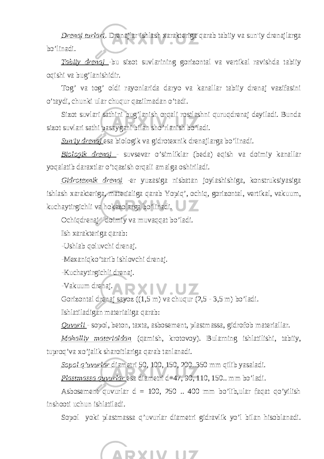 Drenaj turlari . Drenajlar ishlash xarakteriga qarab tabiiy va sun&#39;iy drenajlarga bo’linadi. Tabiiy drenaj -bu sizot suvlarining gorizontal va vertikal ravishda tabiiy oqishi va bug’lanishidir. Tog’ va tog’ oldi rayonlarida daryo va kanallar tabiiy drenaj vazifasini o’taydi, chunki ular chuqur qazilmadan o’tadi. Sizot suvlari sathini bug’lanish orqali rostlashni quruqdrenaj deyiladi. Bunda sizot suvlari sathi pasaygani bilan sho’rlanish bo’ladi. Sun&#39;iy drenaj esa biologik va gidrotexnik drenajlarga bo’linadi. Biologik drenaj - suvsevar o’simliklar (beda) eqish va doimiy kanallar yoqalatib daraxtlar o’tqazish orqali amalga oshiriladi. Gidrotexnik drenaj -er yuzasiga nisbatan joylashishiga, konstruksiyasiga ishlash xarakteriga, materialiga qarab Yopiq’, ochiq, gorizontal, vertikal, vakuum, kuchaytirgichli va hokazolarga bo’linadi. Ochiqdrenaj - doimiy va muvaqqat bo’ladi. Ish xarakteriga qarab: -Ushlab qoluvchi drenaj. -Mexaniqko’tarib ishlovchi drenaj. -Kuchaytirgichli drenaj. -Vakuum drenaj. Gorizontal drenaj sayoz ((1,5 m) va chuqur (2,5 - 3,5 m) bo’ladi. Ishlatiladigan materialiga qarab: Quvurli - sopol, beton, taxta, asbosement, plastmassa, gidrofob materiallar. Mahalliy materialdan (qamish, krotovoy). Bularning ishlatilishi, tabiiy, tuproq’va xo’jalik sharoitlariga qarab tanlanadi. Sopol q’uvurlar diametri 50, 100, 150, 200..350 mm qilib yasaladi. Plastmassa quvurlar esa diametri d=47, 90, 110, 150.. mm bo’ladi. Asbosement quvurlar d = 100, 250 .. 400 mm bo’lib,ular faqat qo’yilish inshooti uchun ishlatiladi. Sopol yoki plastmassa q’uvurlar diametri gidravlik yo’l bilan hisoblanadi. 